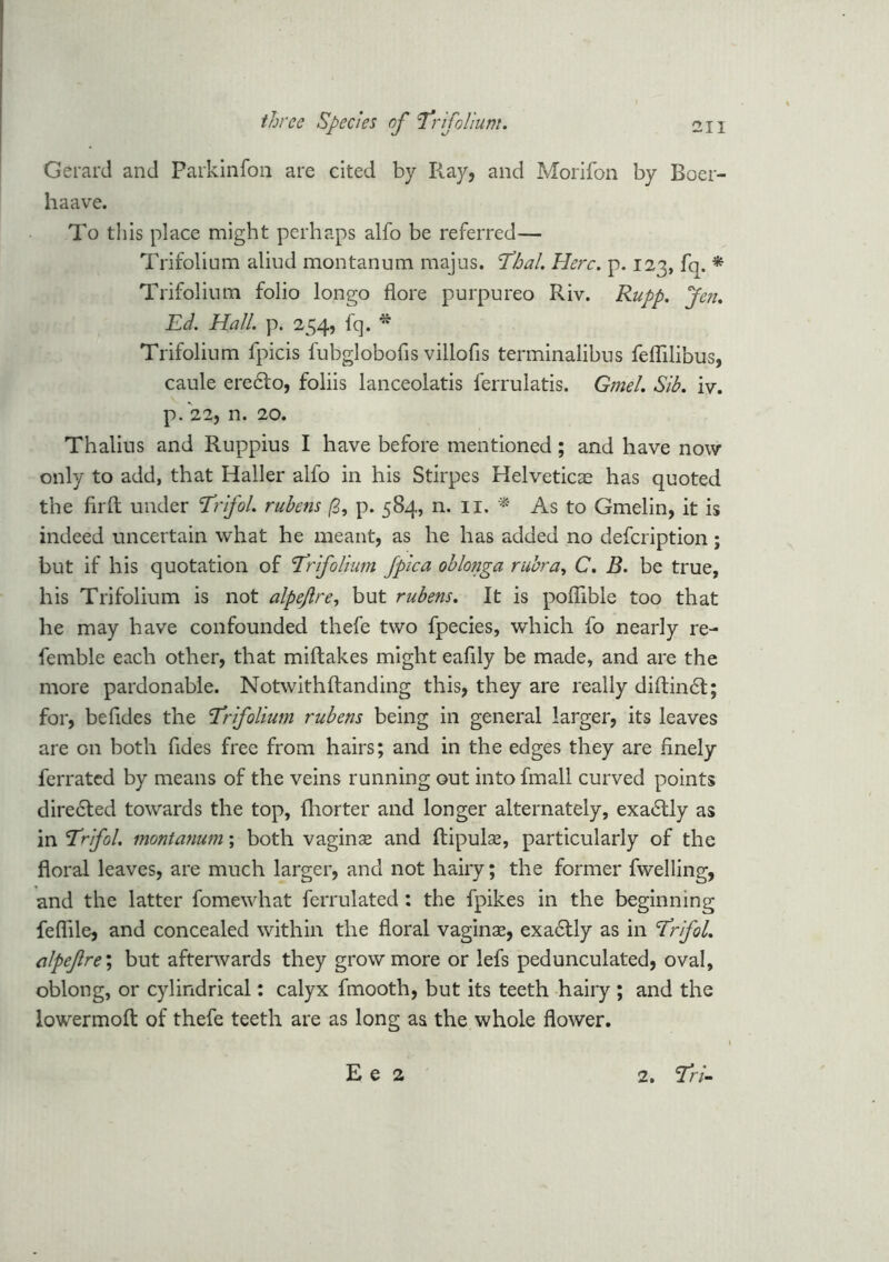 Gerard and Parkinfon are cited by Ray, and Morifon by Boer- haave. To this place might perhaps alfo be referred— Trifolium aliud montanum majus. 'Thai. Here. p. 123, fq. * Trifolium folio longo flore purpureo Riv. Rupp. Jen. Ed. Hall. p. 254, fq. * Trifolium fpicis fubglobofis villofis terminalibus feflilibus, caule eredto, foliis lanceolatis lerrulatis. Gmel. Sib. iv. p. 22, n. 20. Thalius and Ruppius I have before mentioned; and have now only to add, that Haller alfo in his Stirpes Helveticae has quoted the firft under Trifol. rubens (3, p. 584, n. 11. * As to Gmelin, it is indeed uncertain what he meant, as he has added no defeription; but if his quotation of Trifolium fpica oblonga rubra, C. B. be true, his Trifolium is not alpejlre, but rubens. It is poffible too that he may have confounded thefe two fpecies, which fo nearly re- femble each other, that miftakes might eafily be made, and are the more pardonable. Notwithftanding this, they are really diftindt; for, befides the Trifolium rubens being in general larger, its leaves are on both Tides free from hairs; and in the edges they are finely ferrated by means of the veins running out into fmall curved points diredted towards the top, (horter and longer alternately, exadtly as in Trifol. montanum; both vaginse and ftipulse, particularly of the floral leaves, are much larger, and not hairy; the former fwelling, and the latter fomewhat ferrulated: the fpikes in the beginning feflile, and concealed within the floral vaginse, exactly as in Trifol. alpeftre'i but afterwards they grow more or lefs pedunculated, oval, oblong, or cylindrical: calyx fmooth, but its teeth hairy ; and the lowermofl: of thefe teeth are as long as the whole flower. E e 2 2. Tri-