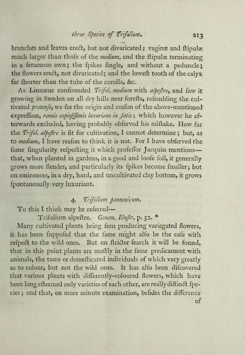 branches and leaves eredt, but not divaricated; vaginas and ftipulae much larger than thofe of the medium, and the ftipulce terminating in a fetaceous awn; the fpikes Angle, and without a peduncle; the flowers eredf, not divaricated; and the loweft tooth of the calyx far lhorter than the tube of the corolla, &c. As Linnaeus confounded Trifol. medium with alpefrc, and faw it growing in Sweden on all dry hills near forefls, refembling the cul- tivated pratenfe, we fee the origin and reafon of the above-mentioned expreflion, ramis copiofjjimis luxurians in fatis ; which however he af- terwards excluded, having probably obferved his miftake. How far the ’Trifol. alpefre is fit for cultivation, I cannot determine; but, as to medium, I have reafon to think it is not. For I have obferved the fame Angularity refpecting it which profeflor Jacquin mentions— that, when planted in gardens, in a good and loofe foil, it generally grows more flender, and particularly its fpikes become fmaller; but on eminences, in a dry, hard, and uncultivated clay bottom, it grows fpontaneoufly very luxuriant. 4. Trfolium pannonicum. To this I think may be referred— Trifolium alpeftre. Gouan. Illufr. p. 52. * Many cultivated plants being feen producing variegated flowers, it has been fuppofed that the fame might alfo be the cafe with refpedl to the wild ones. But on flridter fearch it will be found, that in this point plants are moftly in the fame predicament with animals, the tame or domeflicated individuals of which vary greatly as to colour, but not the wild ones. It has alfo been difcovered that various plants with differently-coloured flowers, which have been long efteemed only varieties of each other, are really diftindl fpe- cies; and that, on more minute examination, befides the difference of