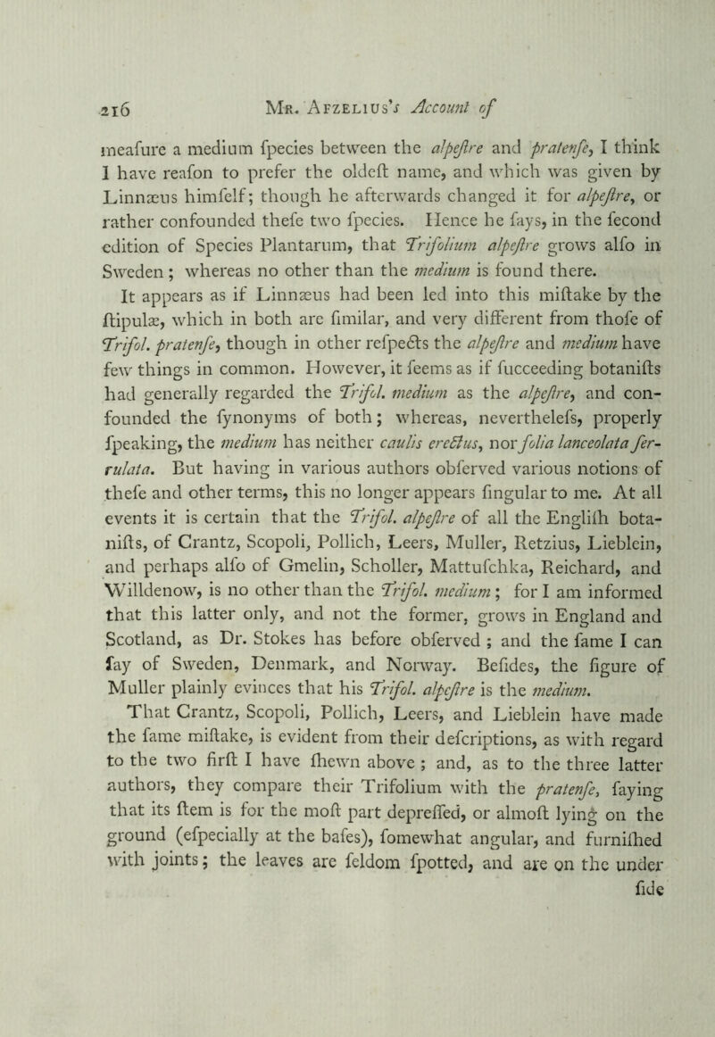 meafure a medium fpecies between the alpefre and pralenfe, I think 1 have reafon to prefer the oldeft name, and which was given by Linnaeus himfelf; though he afterwards changed it for alpejire, or rather confounded thefe two fpecies. Hence he fays, in the lecond edition of Species Plantarum, that Trfolium alpejire grows alfo in Sweden; whereas no other than the medium is found there. It appears as if Linnaeus had been led into this miftake by the ftipulae, which in both are fimiiar, and very different from thofe of Trifol. pratenfe, though in other refpects the alpefre and medium have few things in common. However, it feems as if fucceeding botanifts had generally regarded the Trifol. medium as the alpefre, and con- founded the fynonyms of both; whereas, neverthelefs, properly fpeaking, the medium has neither caulis ercdlus, nor folia lanceolata fer- rulata. But having in various authors obferved various notions of thefe and other terms, this no longer appears fingularto me. At all events it is certain that the Trifol. alpefre of all the Englilh bota- nifts, of Crantz, Scopoli, Pollich, Leers, Muller, Retzius, Lieblein, and perhaps alfo of Gmelin, Scholler, Mattufchka, Reichard, and Willdenow, is no other than the Trifol. medium ; for I am informed that this latter only, and not the former, grows in England and Scotland, as Dr. Stokes has before obferved ; and the fame I can fay of Sweden, Denmark, and Norway. Befides, the figure of Muller plainly evinces that his Trifol. alpefre is the medium. That Crantz, Scopoli, Pollich, Leers, and Lieblein have made the fame miftake, is evident from their deferiptions, as with regard to the two firft I have fhewn above ; and, as to the three latter authors, they compare their Trifolium with the pratenfe, faying that its Bern is for the moft part deprefled, or almofl lying on the ground (efpecially at the bafes), fomewhat angular, and furnifhed with joints; the leaves are feldom fpotted, and are on the under fide