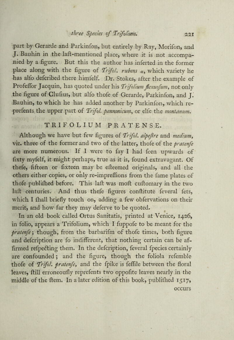 part by Gerarde and Parkinfon, but entirely by Ray, Morifon, and J. Bauhin in the laft-mentioned place, where it is not accompa- nied by a figure. But this the author has inferted in the former place along with the figure of Trifol. rubens a, which variety he has alfo defcribed there himfelf. Dr. Stokes, after the example of Profeffor Jacquin, has quoted under his 'Trfolium flexuofum, not only the figure of Clufius, but alfo thofe of Gerarde, Parkinfon, and J. Bauhin, to which he has added another by Parkinfon,. which re- prefents the upper part of Trifol. pannonicum, or elfe the montanum. TRIFOLIUM PRATENSE. Although we have but few figures of Trifol. alpefire and medlumy viz. three of the former and two of the latter, thofe of the pratenfe are more numerous. If I were to fay I had feen upwards of fixty myfelf, it might perhaps, true as it is, found extravagant. Of thefe, fifteen or fixteen may be efteemed originals, and all the others either copies, or only re-impreflions from the fame plates of thofe publilhed before. This laft was moft cuftomary in the two laft: centuries. And thus thefe figures conftitute feveral fets, which I fhall briefly touch on, adding a few obfervations on their merit, and how far they may deferve to be quoted. In an old book called Ortus Sanitatis, printed at Venice, 1426, in folio, appears a Trifolium, which I fuppofe to be meant for the pratenfe; though, from the barbarifm of thofe times, both figure and defcription are fo indifferent, that nothing certain can be af- firmed refpedfing them. In the defcription, feveral fpecies certainly are confounded; and the figure, though the foliola refemble thofe of Trifol. pratenfey and the fpike is feflile between the floral leaves, ftill erroneoufly reprefents two oppofite leaves nearly in the middle of the ftem. In a later edition of this book, publilhed 1517, occurs