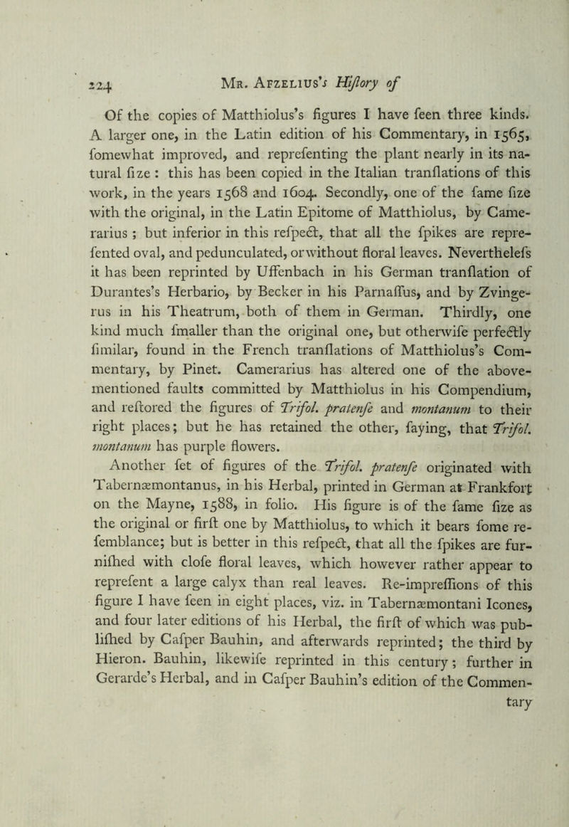 Of the copies of Matthiolus’s figures I have feen three kinds. A larger one, in the Latin edition of his Commentary, in 1565, fomewhat improved, and reprefenting the plant nearly in its na- tural fize : this has been copied in the Italian tranflations of this work, in the years 1568 and 1604. Secondly, one of the fame fize with the original, in the Latin Epitome of Matthiolus, by Came- rarius; but inferior in this refpe£t, that all the fpikes are repre- fented oval, and pedunculated, orwithout floral leaves. Neverthelefs it has been reprinted by Uffenbach in his German tranflation of Durantes’s Herbario, by Becker in his Parnaflus, and by Zvinge- rus in his Theatrum, both of them in German. Thirdly, one kind much fmaller than the original one, but otherwife perfectly fimilar, found in the French tranflations of Matthiolus’s Com- mentary, by Pinet. Camerarius has altered one of the above- mentioned faults committed by Matthiolus in his Compendium, and reftored the figures of Trifol. pratenfe and montanum to their right places; but he has retained the other, faying, that ‘Trifol. montanum has purple flowers. Another fet of figures of the Trifol. pratenfe originated with Tabernsemontanus, in his Herbal, printed in German at Frankfort on the Mayne, 1588, in folio. His figure is of the fame fize as the original or firft one by Matthiolus, to which it bears fome re- femblance; but is better in this refpeft, that all the fpikes are fur- nifhed with clofe floral leaves, which however rather appear to reprefent a large calyx than real leaves. Re-impreflions of this figure I have feen in eight places, viz. in Tabernsmontani leones, and four later editions of his Herbal, the firfl of which was pub- lifhed by Cafper Bauhin, and afterwards reprinted; the third by Hieron. Bauhin, likewife reprinted in this century; further in Gerarde’s Herbal, and in Cafper Bauhin’s edition of the Commen- tary