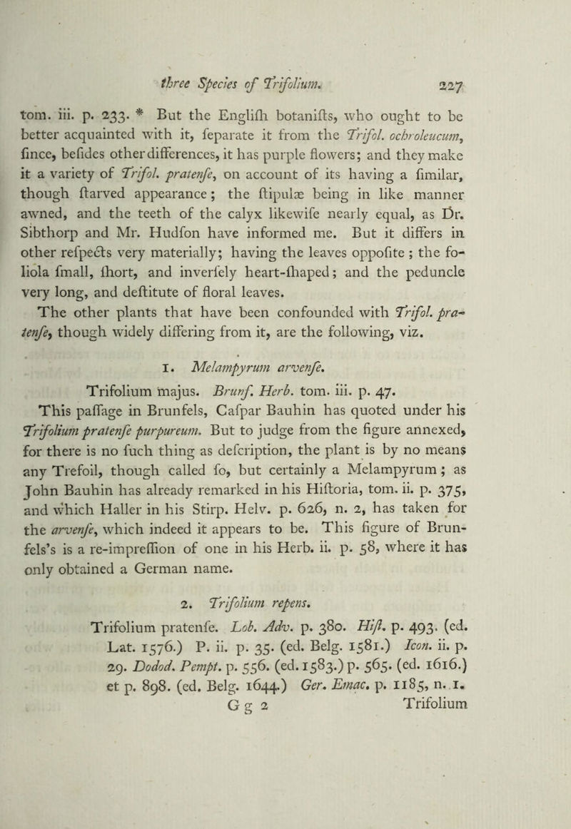 tom. iii. p. 233. * But the Englifh botanifts, who ought to be better acquainted with it, feparate it from the Trfol. ochroleucum, fince, befides other differences, it has purple flowers; and they make it a variety of Trifol. pratenfe, on account of its having a flmilar, though ftarved appearance ; the ftipulae being in like manner awned, and the teeth of the calyx likewife nearly equal, as l)r. Sibthorp and Mr. Hudfon have informed me. But it differs in. other refpe£fs very materially; having the leaves oppofite ; the fo- liola fmall, lhort, and inverfely heart-fhaped; and the peduncle very long, and deftitute of floral leaves. The other plants that have been confounded with <Trfol.pra~ tenfe, though widely differing from it, are the following, viz. I. Melampyrum arvenfe. Trifolium majus. Brunf. Herb. tom. iii. p. 47. This paffage in Brunfels, Cafpar Bauhin has quoted under his frifolium pratenfe purpureum. But to judge from the figure annexed, for there is no fuch thing as defeription, the plant is by no means any Trefoil, though called fo, but certainly a Melampyrum; as John Bauhin has already remarked in his Hiftoria, tom. ii. p. 375, and which Haller in his Stirp. Helv. p. 626, n. 2, has taken for the arvenfe, which indeed it appears to be. This figure of Brun- fels’s is a re-impreffion of one in his Herb. ii. p. 58? where it has only obtained a German name. 2. Trfolium repens. Trifolium pratenfe. bob. Adv. p. 380. Hljl. p. 493. (ed. Lat. 1576.) P. ii. p. 35. (ed. Belg. 1581.) Icon. ii. p. 29. Dodod. Pempt. p. 556. (ed. 1583.) p. 565. (ed. 1616.) et p. 898. (ed. Belg. 1644.) Ger. Emac. p. 1185, n. i„ G g 2 Trifolium