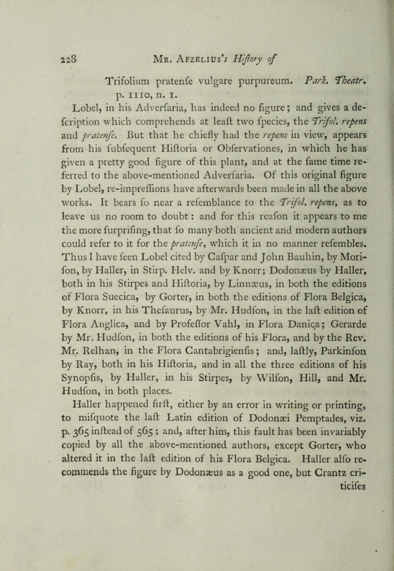 Trifolium pratenfe vulgare purpureum. Park. Theatr. p. mo, n. i. Lobel, in his Adverfaria, has indeed no figure; and gives a de- fcription which comprehends at lead; two fpecies, the Prifol. repens and pratenfe. But that he chiefly had the repens in view, appears from his fubfequent Hiftoria or Obfervationes, in which he has given a pretty good figure of this plant, and at the fame time re- ferred to the above-mentioned Adverfaria. Of this original figure by Lobel, re-imprefiions have afterwards been made in all the above works. It bears fo near a refemblance to the Trifol. repens, as to leave us no room to doubt: and for this reafon it appears to me the more furprifing, that fo many both ancient and modern authors could refer to it for the pratenfe, which it in no manner refembles. Thus I have feen Lobel cited by Cafpar and John Bauhin, by Mori- fon,by Haller, in Stirp. Helv. and by Knorr; Dodonseus by Haller, both in his Stirpes and Hiftoria, by Linnaeus, in both the editions of Flora Suecica, by Gorter, in both the editions of Flora Belgica, by Knorr, in his Thefaurus, by Mr. Hudfon, in the laft edition of Flora Anglica, and by Profeftor Vahl, in Flora Daniqa; Gerarde by Mr. Hudfon, in both the editions of his Flora, and by the Rev. Mr. Relhan, in the Flora Cantabrigienfis; and, laftly, Parkinfon by Ray, both in his Hiftoria, and in all the three editions of his Synopfis, by Haller, in his Stirpes, by Wilfon, Hill, and Mr. Hudfon, in both places. Haller happened firft, either by an error in writing or printing, to mifquote the laft Latin edition of Dodonaei Pemptades, viz. p. 365infteadof 565 ; and, after him, this fault has been invariably copied by all the above-mentioned authors, except Gorter, who altered it in the laft edition of his Flora Belgica. Haller alfo re- commends the figure by Dodonaeus as a good one, but Crantz cri- ticifes