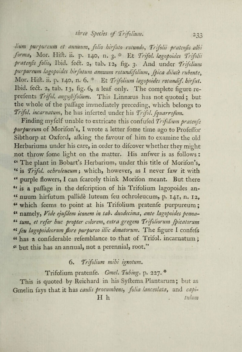 hum purpureum et annunm, folio hirfuto rolundo, Trifolii pratenfs albi forma, Mor. Hilt. ii. p. 140, n. 3. * Et Trifol. lagopoides Trifolii pratenfs folio, Ibid. left. 2, tab. 12, fig. 3. And under Sir folium purpureum lagopoides hirfutum annuum rotundifolium, fpica dilute rubente, Alor. Hift. ii. p. 140, n. 6. * Et Trfolium lagopoides roiundif hirfut. Ibid. le£t. 2, tab. 13, fig. 6, a leaf only. The complete figure re- prefents Trifol. anguf folium. This Linnaeus has not quoted; but the whole of the paflage immediately preceding, which belongs to Trifol. incarnatum, he has inferted under his Trifol. fquarrofum. Finding myfelf unable to extricate this confufed Trifoliumpratenfe purpureum of Morifon’s, I wrote a letter fome time ago to Profefibr Sibthorp at Oxford, afking the favour of him to examine the old Herbariums under his care, in order to difeover whether they might not throw fome light on the matter. His anfwer is as follows: The plant in Bobart’s Herbarium, under this title of Morifon’s, fi is Trifol. ochroleucum; which, however, as I never faw it with “ purple flowers, I can fcarcely think Morifon meant. But there “ is a paflage in the defeription of his Trifolium lagopoides an- 16 nuum hirfutum pallide luteum feu ochroleucum, p. 141, n. 12, w which feems to point at his Trifolium pratenfe purpureum; “ namely, Vide ejufdem iconem in tab. duodecimal ante lagopoides penna- l* turn, et refer hue propter colorem, extra gregem Trifoliorum fpicatorum “ feu lagopoideorum fore purpureo illic donatorum. The figure I confefs “ has a confiderable refemblance to that of Trifol. incarnatum; “ but this has an annual, not a perennial, root.” 6. Trifolium mihi ignotum. Trifoiium pratenfe. Gmel. Tubing, p. 227. * This is quoted by Reichard in his Syftema Plantarum; but as Gmelin fays that it has cauiis procumbent, folia lanceolata, and c a pi- ll h . tulum