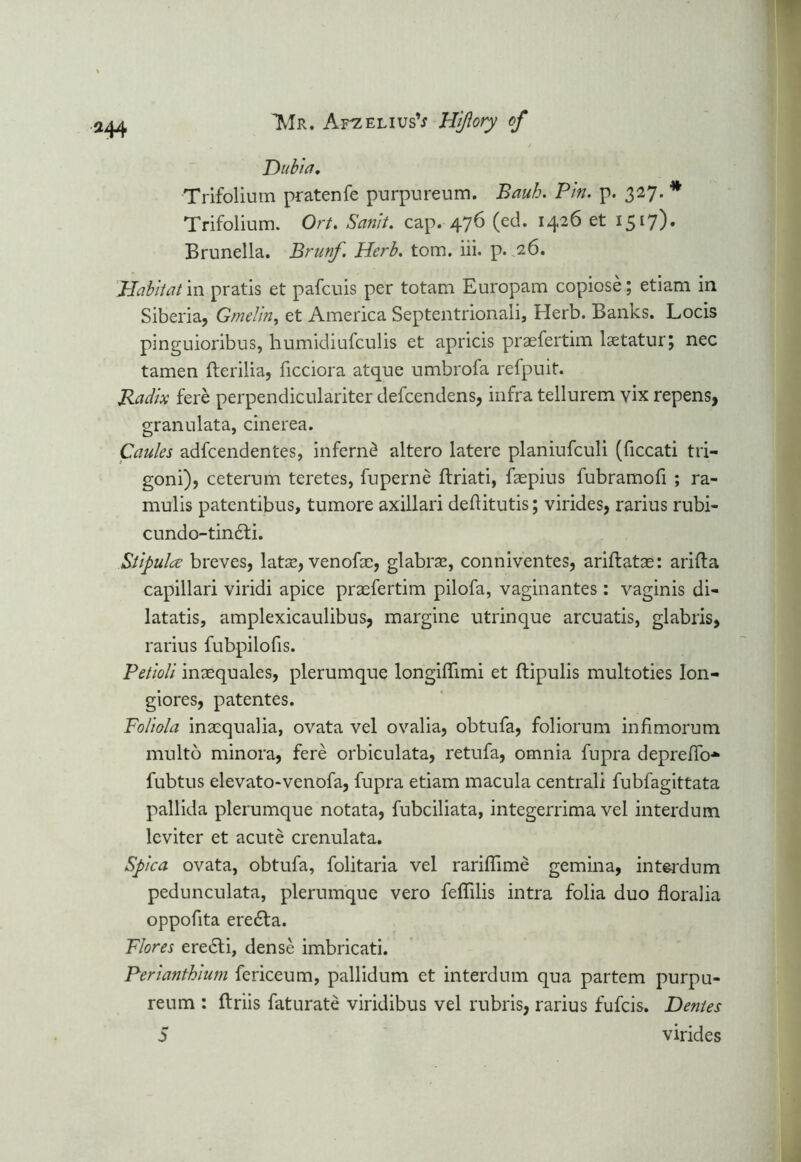 Dubia. Trifolium pratenfe purpureum. Bauh. Pin. p. 327. * Trifolium. Ort. Sanit. cap. 476 (ed. 1426 et 1517). Brunella. Brunf. Herb. tom. iii. p. 26. Habitat in pratis et pafcuis per totam Europam copiose; etiam in Siberia, Gmelin, et America Septentrionali, Herb. Banks. Locis pinguioribus, humidiufculis et apricis praefertim laetatur; nec tamen fterilia, ficciora atque umbrofa refpuit. Radix fere perpendiculariter defcendens, infra tellurem vix repens, granulata, cinerea. Caules adfcendentes, inferncl altero latere planiufculi (ficcati tri- goni), ceterum teretes, fuperne ftriati, faepius fubramofi ; ra- mulis patentibus, tumore axillari deftitutis; virides, rarius rubi- cundo-tin£ti. Stipulce breves, latae, venofae, glabra, conniventes, ariftatas: arifta capillari viridi apice praefertim pilofa, vaginantes : vaginis di- latatis, amplexicaulibus, margine utrinque arcuatis, glabris, rarius fubpilofis. Petioli inaequales, plerumque longiiTimi et flipulis multoties Ion- giores, patentes. Poliola inaequalia, ovata vel ovalia, obtufa, foliorum infimorum multo minora, fere orbiculata, retufa, omnia fupra depreffo* fubtus elevato-venofa, fupra etiam macula centrali fubfagittata pallida plerumque notata, fubciliata, integerrima vel interdum leviter et acute crenulata. Spica ovata, obtufa, folitaria vel rariflime gemina, intei-dum pedunculata, plerumque vero feflilis intra folia duo floralia oppofita ere£fa. Flores ere6ti, dense imbricati. Perianthium fericeum, pallidum et interdum qua partem purpu- reum : ftriis faturate viridibus vel rubris, rarius fufcis. Dentes S virides