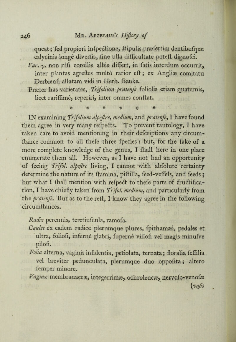 queat; fed propiori infpe&ione, ftipulis praefertim dentibufque calycinis longe diverfls, fine ulla difficultate poteft dignofci. Far. y. non nifi corollis albis differt, in fatis interdum occurrit* inter plantas agreftes multo rarior eld; ex Anglias comitatu Derbienfi allatam vidi in Herb. Banks. Prseter has varietates, ’Trifolium pratenfe foliolis etiam quaternis, licet rariflime, reperirij inter omnes con flat. # * * * * IN examining Trfolium alpejlre, medium, and pratenfe, I have found them agree in very many refpedts. To prevent tautology, I have taken care to avoid mentioning in their defcriptions any circum- ftance common to all thefe three fpecies; but, for the fake of a more complete knowledge of the genus, I fhall here in one place enumerate them all. However, as I have not had an opportunity of feeing Trfol. alpejlre living, I cannot with abfolute certainty determine the nature of its ftamina, piftilla, feed-veflels, and feeds; but what I lhall mention with refpe<5t to thefe parts of frudtifica- tion, I have chiefly taken from Trfol. medium, and particularly from the pratenfe. But as to the reft, I know they agree in the following circumftances. Radix perennis, teretiufcula, ramofa. Caules ex eadem radice plerumque plures, fpithamaei, pedales et ultra, foliofi, inferne glabri, fuperne villofi vel magis minufve pilofi. Folia alterna, vaginis infidentia, petiolata, ternata; floralia feflilia vel breviter pedunculata, plerumque , duo oppofita; altero fern per minore. Vagina membranacese, integerrhnae, ochroleucae, nervofo-venofm (yafis