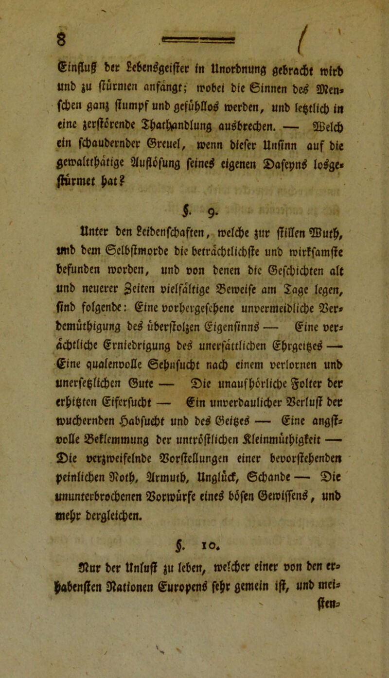 ©inffaj? bet Be6en$gei(Ter in Unorbnung gebracht »ftb unb ju (Türmen anfangt; »obei bic ginnen be£ «Ken* fcben ganj (Iiimpf unb gefu&IIotf »erben, unb lefctlicb in eine ierfTcrenbe Sbat&anblung autfbrecben. — «Beleb ein febaubernber ©reuel, »enn biefer llnfinn auf bie gemalttbäfige 3lu(T6fung feinet eigenen Safepntf lo$ge* (Türmet frat? §■ 9- Unter ben Peibenfcbaften, roefdbe jttr (Tillen ®utb, tmb bem ©elbfTmorbe bie befracbtlicbfTe unb tvirffamfTe befunben roorben, unb »on benen bic ©efebiebten alt unb neuerer feiten vielfältige 25en?eife am läge legen, finb folgenbe: ©ine »orbergefebene unoermeiblicbe 33er* bemütbigung be$ überfToljen ©igenfinn^ — ©ine »er* adbtlicbe ©rniebrigung be£ unerfattlicben ©brgcifce^ — ©ine qualenooDe ©ebnfuebt nadb einem »erlornen unb unerfe$licben ©ute — Sie unaufhörliche Solter ber erbeten ©iferfuebt — ©in unrerbaulicber 35crlu(T ber »uebernben £abfucbt unb be$ 0ci$c$ — ©ine angfT* »olle Seflcmmung ber umrö|Tlicben Äleinmütbigfeit — Sie »crimeifelnbe 35or(Tellungen einer be»or(Tebenben peinlichen 3iotb, 2lrmmb, Unglücf, ©ebanbe — Sie ununterbrochenen 33ort»ürfe eincö böfen @eroif(en$, unb tnebr bergleicben. §. io« STnr ber UnfufT ju leben, reelc&cr einer »on ben er* fk»ben(Ten Dlationen ©urepenä febr gemein ifT, unb mei* (Ten*