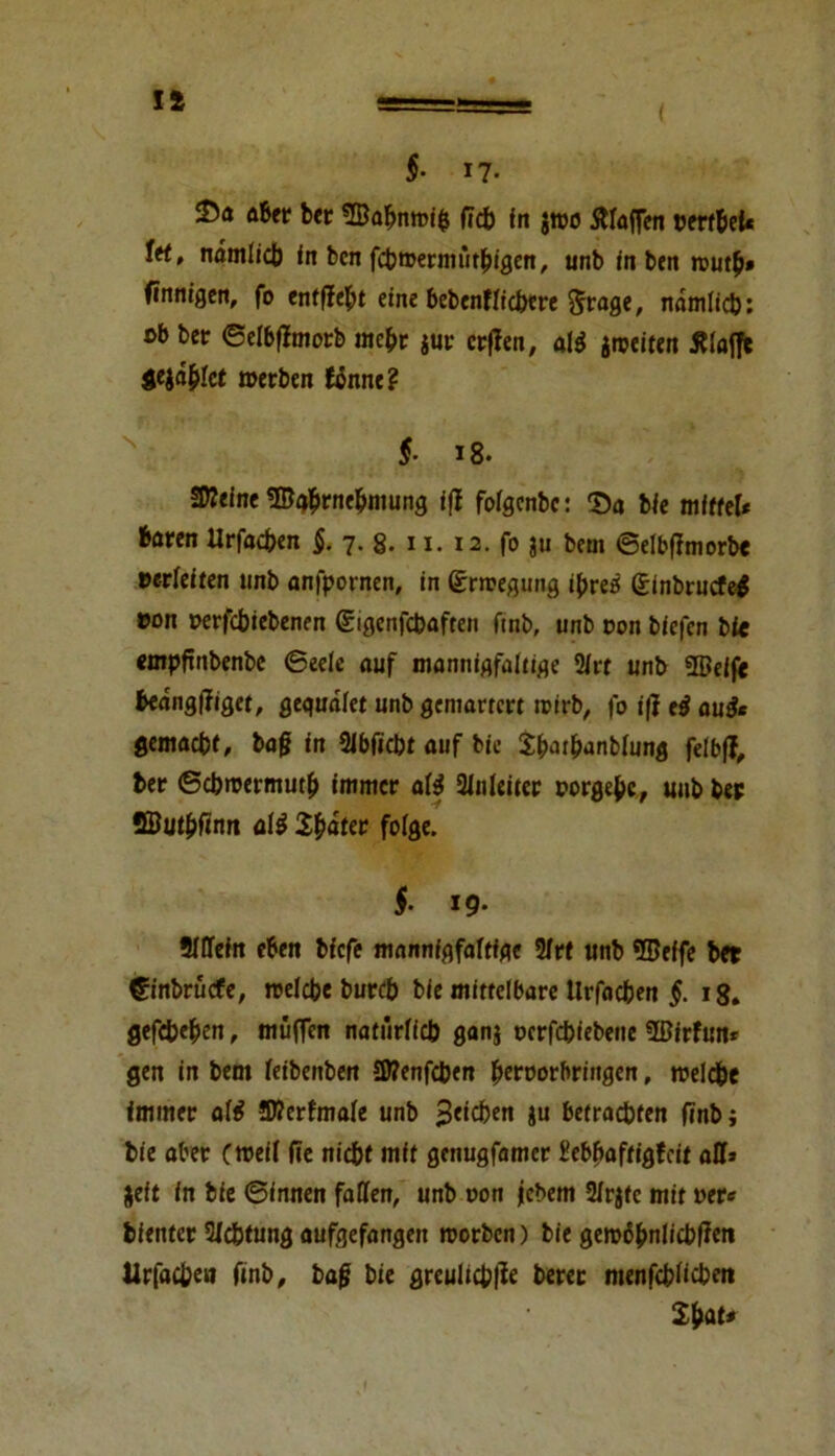 11 §■ n- ttber ber 2Babn»i$ (leb in j»o Waffen rerf&et« tet, nämlich in ben fcb»ermütbigen, unb in bett »ut£» finnigen, fo entfielt eine bcbenflicbere §rage, namlicb: ob ber ©elbfimorb mef» jur erfien, al* jmeiten klaffe $ejdf>let »erben fänne? N §■ i8. SKeine SBgbrne&mung iß fofgenbe: Da bie mittel* baren Urfadben 5. 7. 8. 11. 12. fo ju bem ©elbffmorbe verleiten unb anfpornen, in (£r»egung ipreö Sinbrucfel »on »erfebiebenen (gigenfcbaften ftnb, unb Don biefen bic empftnbenbe Beete auf mannigfaltige 21rt unb üßeif« beang|figet, gegudlet unb gemarrert »irb, fo i|? eß auße gemacht, baß in Slbficbt auf bie S&ar&anblung felbf?, ber ©cbmermutb immer aß Slnleiter porgebc, unb bet 2But&finn atß Später folge. f 19- Slffein eben biefe mannfgfaltfgc 31rt unb SDeffe bet €inbrücfe, »eiche bureb bie mittelbare tirfacben §. 18. gefebe^en, muffen natürlich ganj perfebiebene 5ßirfun* gen in bem leibenben IWenfcben ^eroorbringen, »eiche immer alrf ©lerfmale unb %tid)en ju betrachten finb; bie aber (»eil fie nicht mit genugfamer üebbaftigfeit all» jeit in bie ©innen fallen, unb »on jjebem 2/rgtc mit »er« bienter Sichtung aufgefangen »orben) bie gero6bn!icbfien Urfacben ftnb, baß bie greuliche berer ntenfcblicben Sfeat* f