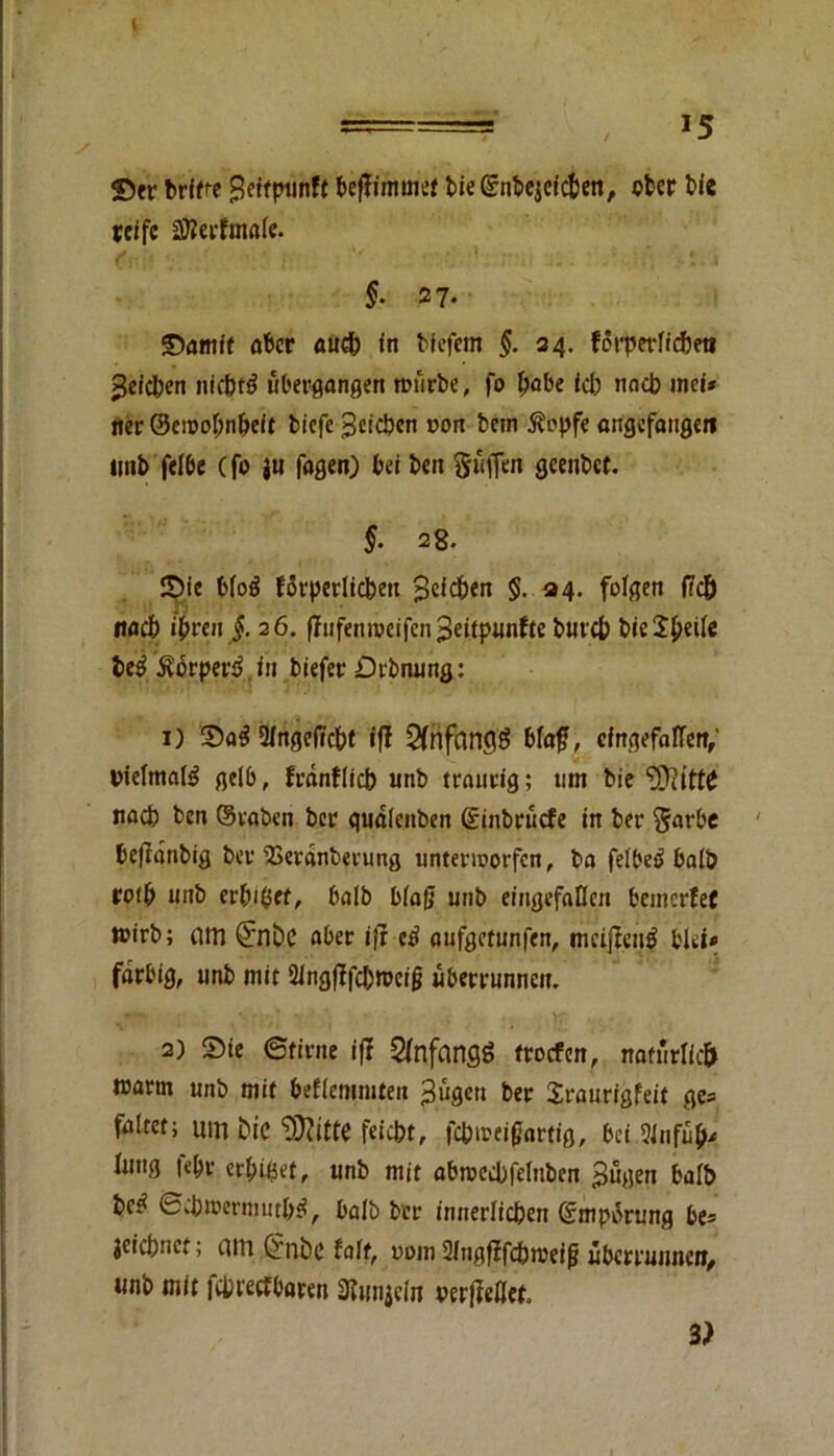 ===== , 15 Sec brifce geitpunft beffimmet biegnbcjctcpeti, ober bie reife ätterfmale. §• 27. Samtf öber <utdp in blefern §. 24. forperlftpeti >$eicI;en nieprä übergangen foürbe, fo f>obe icp nacb in ei* nec ©cwopnpeif tiefe Reichen oon bem Äcpfe angefangen imb felbe (fo jti fagen) beiben §üffen gcenbet. §. 28. Sie blog fSrperlicpeu Reichen §. 34. folgen fiep itacp ipren §. 26. flufenroeifen 3eijtpunfte butep bieJpeile Pe£ 5?orpertU» biefec Dehnung: 1) Sag 2lngeficpt ifl 2fnfftn<$ bfaf?, eingefallen, vielmals gelb, feanfliep unb traurig; 11m bie noeb ben ©raben bec qualenben ©inbrüefe in ber §arbe befianbig ber‘Berdnberung unterworfen, ba felbeg halb cotb unb erbtet, halb blaß unb eingefallen bemerfef tüirb; am <£nt>C ober ifr tß aufgetunfen, meifieng blet* farbig, unb mit 21ngfTfdt>n?eig iberrunncit. 2) Sie ©firne ifl Anfangs troefen, natürlich toarm unb mit beflemmten ^ügett ber Sraurigfeit ge= faltet; um Pie ‘DJftttC feiept, fcpn?ei£artig, bei 9Jnfüpü fitug |cpr erpipet, unb mit abroecpfeluben >>ügen halb bc^ ©cpwermutpg, halb ber innerlicpen ©mpörung be® jeiepnet; am Cf'nPe falt, oum Slngfffcpweifj überrunnen, unb mit fcpreefbaren Siunjcln perfMct. 3)