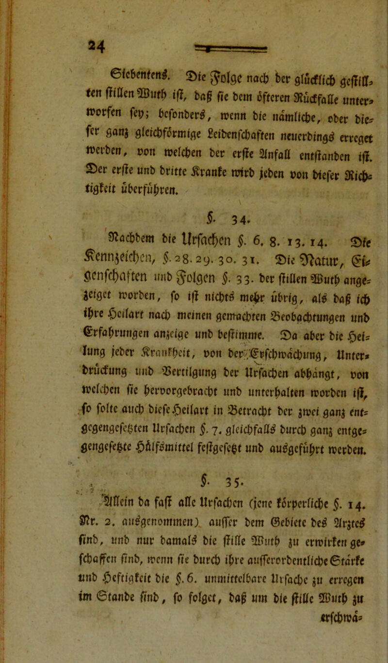 ©fcbenfenS. Sie naefe ber glucflicb gefTiff* ten (Tillen ’fflufb ift, ba§ fie bem öfteren SKucffatte unter» trorfen fcp; bc|onberS, trenn bie itdmlicbe, ober bie* f«f flanj gleichförmige Seibcnfcbaften neuerbingS erreget »erben, von treten ber erfie 2lnfaö entlauben iff. Ser erfie unb britte Äranfc wirb jieben von biefer Siicfc tigfeit überführen. §■ 3 4. Mbem bie Urfacben §. 6. 8. 13. 14. Sfe ^cnnjetcl)cn, $.38.39.30.31. Sie 9}atur, Scnfcfmftcn unb^olcjcn §.33- ber fltüen 3Duth ange^ jetget worben, fo ifl nicht« me£r übrig, al* ba§ tdb ißre -Öcifort nach meinen gemachten Seobacbtungen unb Erfahrungen anjeige unb beftimme. So aber bie fpet= Iung jeher ÄranFbcit, t>on ber '.(frfcbwncbung. Unter* bruefung uub Vertilgung ber Urfacben abbdngt, oon werben |ic beroorgebraebt unb unterbauen worben ifl, fo foltc auch biefe£eilart in Vetracbt ber jwei ganj ent* gegengefeßten Urfacben §. 7. gleichfalls bureb ganj entge* gengefe&te £fiifSmittel fe|lgefc$t unb auSgefubrt werben. 5-3 5- 5JfIein ba fafl ade Urfacben (jene fdrperficbe §. 14. £Rr. 2. ausgenommen) auffer bem ©ebietc beS 2lrjtcS finb, unb nur bamalS bie (Me 3Butb ju erwirfenge» febaffen ftnb, wenn fie bureb ihre auffcrorbentIicbe6tdrfe unb #cftigfcit bie §.6. unmittelbare lhfacbc ju erregen im ©taube ftnb, fo folget, bafj um bie ffille ®utb ju erfebwa»