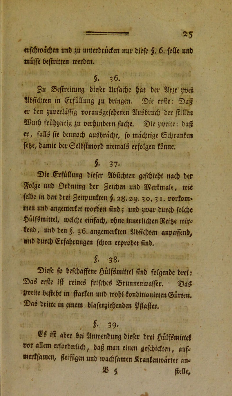 •— - *5 «rfd£>n>ftdbcn unb ju un(crbv*«cfen nur biefe §. 6. fette unb ntuiTe begriffen roerben. $. 36. 3» Begreifung tiefer Urfacbc (>at ber S/rjt jroei 2l6f»cbrcn in Erfüllung ju bringen. Sie crf?c: Sag er ben juoeflafftg oorautfgefehenen 2Tufibruc& ber giften üßtttb frühzeitig ju oerhinbern fucfec. Sie zweite: bag er, fatt£ ge bennoeb auäbracbe, fo mächtige ©chranfen fege, bamit ber6elbgmorb niemals erfolgen fSnne. $• 37- Sie Erfüllung biefer 3X6r*cbfen gefehlt nach bcc %otge unb Drbnung ber Reichen unb 2D?crfntoIe, wie felbc in ben brei ^eitpnnften §. 28.29.30.31. oorfom* men unb angemerfet worben gnb; unb jwar burch folche £ülf$mittel, welche einfach, ohne innerlichen 3»ei$e rt?ic=» !enb, unb ben §. 36. angemerften 2lbgcbten anpaflenb, wnb bureb Erfahrungen fchon erprobet gnb. §‘ ?8* Siefe fo befchaffene £ül$miffel finb folgenbe brei: Sa£ erge iß reinem frifche^ Srumtenwager. SaS jmeite begeht in garfen unb wohl fonbitionirten ©ürte«. 2)a^ britfc in einem blafenjichcnben ipgager. , f 39- G4 iß aber bei 2lnwenbung biefer brei J^uff^mtffel cor attem erforbetttch, bag man einen gefehlten, auf* merffawen, geiffigen unb roachfamen $ranfenwarfer ans 35 5 gelle.