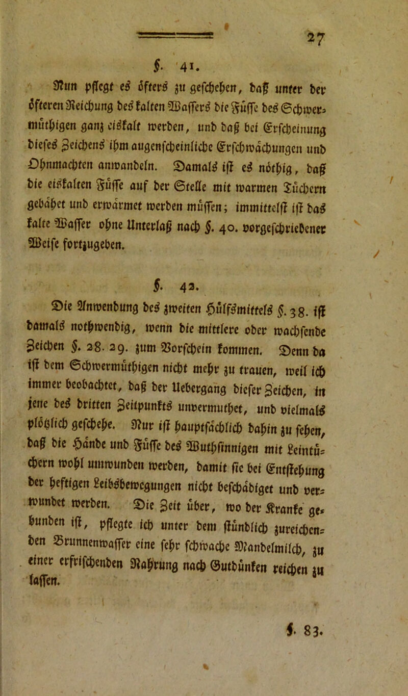 §■ 41. 9?tm pflegt eß öfters $u gefc&eben, baf? unter ber Öfteren iHeicbung bed falten 3öaffer^ bte^uffe be$@<bwer» mutigen ganj cißfalt werben, unb baß bei (Srfcbeinung biefe^ Seicbentf *N augenfebeinfiebe Srfcbwdcbungcn unb Dfrnmacbten anwanbeln. Samaltf iff eß nötfug, baff bie eitfaften Suffe auf ber ©teile mit warmen Sücbcrn gebaut unb erwärmet werben muffen; immittefff iff ba$ falte Gaffer ol;ne Unterlaß nacb §. 40. »orgefc&riebener 2ßeife fortjugeben. S- 43* Sie 3/nwenbung beß ^weiten fjüff&nffteß §. 3g. iß bamali? notbwenbig, wenn bie mittlere ober waebfenbe Stieben §. 28. 29. jum 23orfcbeitt fommen. Senn ba iff bem ©cbwermütbigen niebt mehr ju trauen, weif ic& immer beobachtet, baff ber Uebergang biefer Beieben, itt jene be$ britten Seitpunftg mwermutbet, unb uielmate pfobficb gefebebe. 9?ur iff bauptfaebfieb babin ju feben, ba0 bie £dnbe unb Suffe be$ ÜButfjfinm'öen mit ffeintu* cbern wobf umwunbeu werben, bamit f?c bei <£nt(febung ber heftigen 2eib$bewcgungen niebt befcbdbfget unb Der* wunbet werben. Sie Seit über, wo ber Äranfe ge* bunben iff, pflegte feb unter bem ffünbficb $ureicbcn= ben Srnnnenwaffer eine febr febwacbe fflfanbefmifcb, jtt «inet erfrifebenben 3?ab'r«ng nacb ©utbunfen reicben m faffen. f 83.
