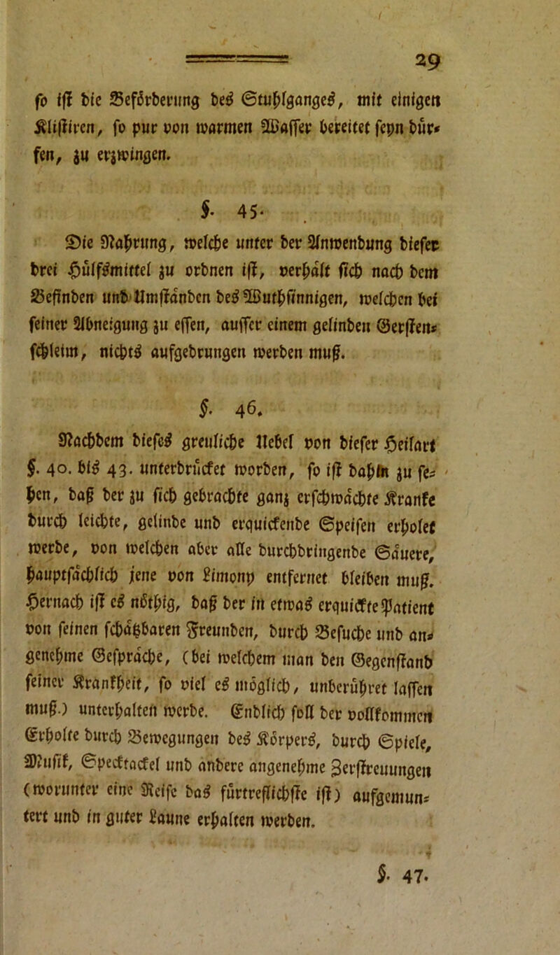 fo ifi bie Sefbrberung beö ©tublgange^, mit einigen filiftiven, fo pur roit warmen flßaffer bereifet fepn bur* fen, tu ergingen. $• 45- ©ie 9?a$rung, weiße unter ber 2fnwenbung biefep brei £ülf$mittel ju orbnen i(f, »erbaut ffß nach bcm 25eftnben unb Hmffdnbcn be39®ufbfinnigen, weißen bei feiner Abneigung ju effen, auffcr einem gelinbeit ©erfTeit* fßleirn, nißtä aufgebrungen werben mufj. §■ 46. Sfaßbcm biefcg greuliße Hebel pon biefer §eifart §. 40. bl$ 43. unterbrncfet worben, fo ifi babln ju fe* $en, bafj ber tu fiß gebraßte ganj erfßwdßte tfranfe burß leißte, gelinbe unb erquicfenbe ©peifen erholet werbe, pon weißen aber alle burßbringenbe ©auere, bauptfdßfiß jene pon Simonp entfernet bleiben mug. •Oentaß iff ei nbf[;ig, ba£ ber in etwa$ erqui<yfe«pntient pou feinen fßdfcbaren Srennben, burß 25efuße unb an» genehme ©efprdße, (bei weißem man ben ©egenffanb feiner Sranfbeit, fo piel egmogliß, unberübret laffen mu(j.) untevbalteit werbe, ©nbliß fott ber poflfommeti ©rbolte burß Sewcgungen be$ Äbrperß burß ©piele, SJJufif, ©pecftatfel unb anbere angenebme 3erffreuungeii (worunter eine ÜReffc ba$ furtreflißffc ifi) aufgemun» tert unb in guter Saune erbalten werben. $• 47.