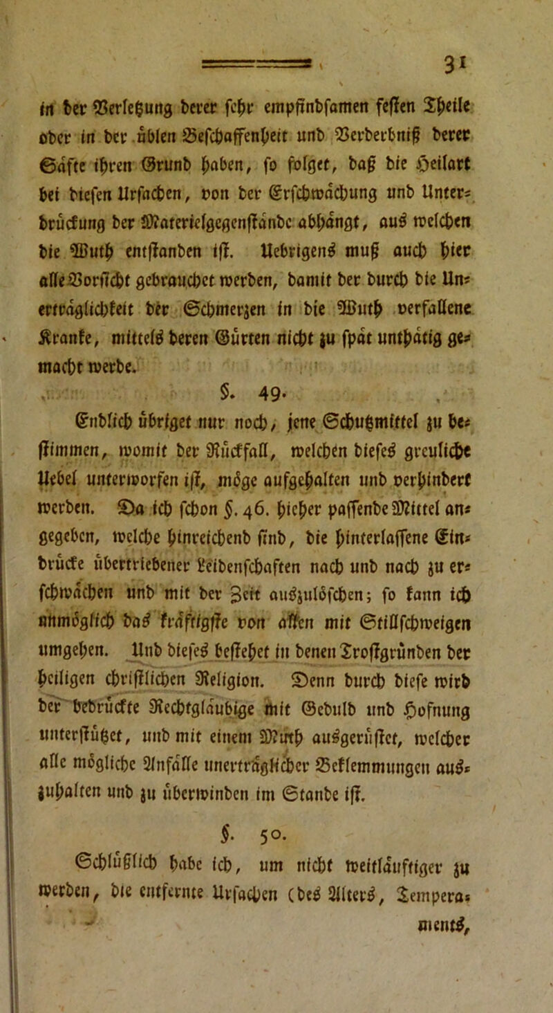 in ber 53erlefcung berer fcbr empfinbfamen feffen Steile ober in bet: üblen SSefchoffenbeit unb 23erberbnig berer ©dfte ihren ©runb hoben, fo folget, bag bie öeilart bet biefen Urfncben, oon ber ©rfcbwdchung unb Unters brudmng ber Sftatericlgcgenfldnbe «bbdngt, au3 welchen bie $Butb entffanben iff. Uebrigeitg mug auch b«r aßeSSoritcht gebrauchet werben, bantit ber burch bie Uns erträglichst ber ©chmerjen in bie 5ßutb »erfaßene Ärattfe, mittels bereit ©urten nicht ju fpdt unthdtig ge« macht werbe. §. 49- ©nblicb ubriget nur noch/ jene ©cbu$mff(el $u be* ffimmen, womit ber 9?ucffaß, welchen biefc£ greuliche Uebel unterworfen i\l, ntßge aufgebalfen unb oerbinberf werben. $Da ich fchon §. 46. bieder paffenbe SD2ittel an* gegeben, welche btnreichenb ftnb, bie binterlaffene Sin* bvücfe übertriebener i'eibenfchaften nach unb nach ju er* fehwdehen unb mit ber pett autfjutöfchen; fo fann id) unmöglich ba£ frdftigtfe ron aßen mit ©tißfehweigen umgel;en. Unb bfefetJ begehet in benen Xroflgrunben ber heiligen chrifflichen Religion, ©enn bureb biefe wirb ber bebrüefte Svechfglaubige mit ©ebulb unb fwfnttng unter jlüfcet, unb mit einem äftrrtb au^geruffet, welcher alle mögliche Slnfdße unerträglicher Scflemmungett au£* jubelten unb ju uberwinbett im ©tanbe ift. $• 5°- ©chluglicb habe ich, um nicht Weitläufiger ju werben, bte entfernte Urfachen CbeeS 9M, Tempera» - mentf.