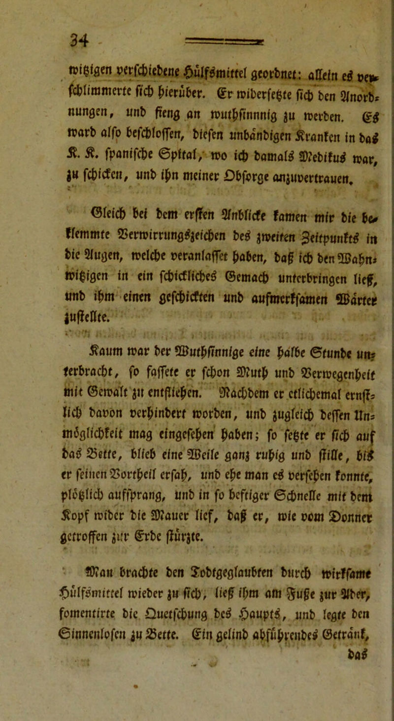 n>i$igen verfchiebene .fuilfpmittel georbnet: aüefrt ei fcblimmerte fich herüber, ©r wiberfefcte fich ben Slnorb* nungen, unb peng an wuthfinnnig $u werben. di warb offo befchloffen, biefen «nbanbigen Äranfcn in ba£ St. ft. fpanifche ©pftal, wo i<fc bamate Sftebifurf war, i« fc&fÄen, unb ihn meiner Dbforge aniiwertrauen. Gleich bei bem erffen Miete famen mir bie be* Hemmte 2Serwirrung«?jeicben beg ^weifen 3eftpunftf in bie 2Jugen, welche »eranloffet haben, baf ich ben ©ahn* wi$igen in ein fchicflicbe£ ©emach unferbringen lief, unb ihm einen gefchicften unb aufnrcrffamen ©arte* juffellte. >00« IliÜl/f :'J * 'l|(j .• > i., i-ii j ftaum war ber ©uthfinnige eine pätbe Stunbe un? ferbraebt, fo faffete er fchon 2)?utp unb 3>erwegenheif mit ©ewalt ju entfliegen, SRacfcbem er etlichemal ernfc lieh baoon cerhinbert worben, unb juglefch beffen Un= möglichfeit mag eingefehen fyaben; fo fehle er fleh auf batf 25etfe, blieb eine Weite ganj ruhig unb fjiße, bi$ er feinen 23ort^cif erfah, unb ehe man ei verfemen tonnte, plö(5licb auffprang, unb in fo heftiger Schnelle mit bem ftopf wiber bie 2)«aucr lief, bajj er, wie oom Sonnet getroffen jur ©rbe ffürjte. ©Tan brachte ben Jobtgeglaubfen burch wirffame £>ülfemiteef wieber $n fich, lief ihm am $ufje $ur 9iber, fomentirte bie Quetfchung bc$ £aupt$, unb legte ben Sinncnlofcu au Bette, ©in gelinb «bf%cube$ ©etranf, ba*