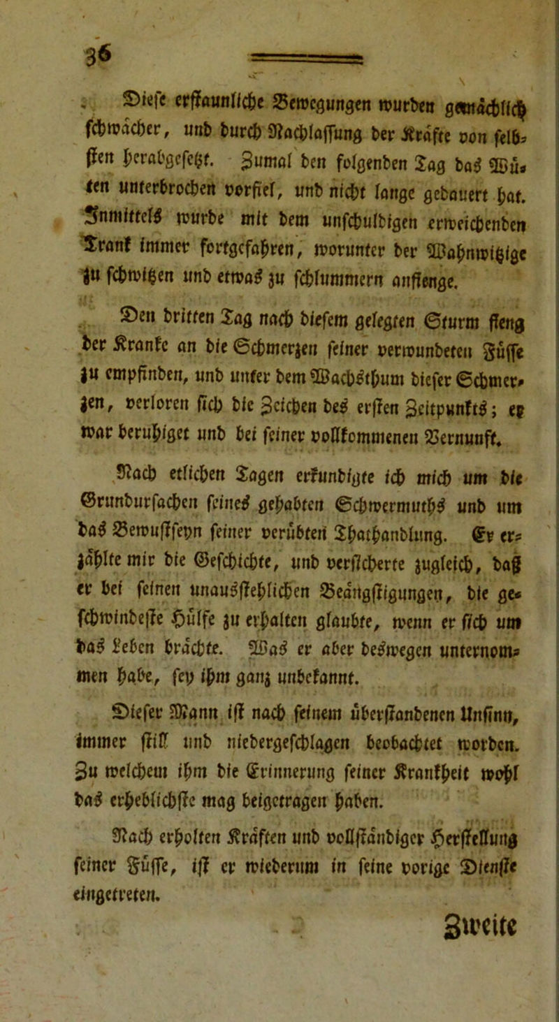 3^ = ■ r., 1» ** V 5)ie|e erffaunlfc&e Bewegungen rourben gemächlich fdbmacbcr, unb burch 3?achlaffung ber Ärafte von fei (len berabgefefct. gumöl ben folgenben Jag bag ®ü* <ert unterbrochen vorfier, unb nicht lange gebauert hat. jnmfttetö mürbe mit bem unfcbulbigen enveicbenben Iranf immer fortgcfabren, tvorunfcr bei* 2üabmvieige gu fcbmi$en unb ettvag 3U fchfummern anfienge. Seit britten Jag nach tiefem gelegten ©türm ffeng ber Äranfe an bie ©cbmerjeu feiner venounbeteu Suffe gu cmpftttben, unb unter bem ©acWt&um bicfer ©cbmer* Jen, verloren ficb bie gcicben be$ erflen geitpunftf; ep mar beruhiget unb bei feiner voflfommenen Vernunft. Siacb etficben Jagen erfunbfgte ich mich um bie ©runburfacben feinet gehabten ©cbtvermutb$ unb um ba$ Setvufffepn feiner verübten JbatbanbUmg. Er er? jaulte mir bie ©efcbic&fe, unb verffcberte äugfefch, baff er bei feinen unau^fleblicbcn 25eangffigungen, bie ge* fc&tvinbej?e fjuife ju erhalten glaubte, mnn er ficb um Men brachte. 55a3 er aber belegen unternom* men habe, fei; i&m gang unbetannt. Siefer 5D»ann if? nach feinem überftanbenen Unfinn, immer (litt unb niebergefcblagen beobachtet tvorben. gu tveicbeui ihm bie Erinnerung feiner Äranfbeit mo^f ba£ erbeblicbffe mag beigetragen haben. 3?acb erhoffen Äraften unb voüfta'nbigcr $erfMung feiner Suffe, ijf er micberum in feine vorige Sienffe eingetreten.