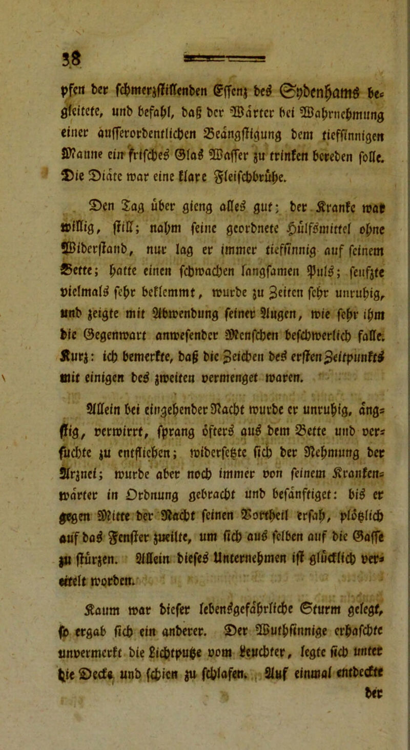 pfcn ber fcbmerafTiflenben gffcnj bcö (Stybenfjamö be<= gleitete, unb befahl, ba§ ber ©artet bei ©abrnebmttng einer aufferorbentlfcben Sedngfligung bem tiefffmiigeit Sttamie ein frtfcbe$ ©la$ ©affer ju trinfen bereben folle. Die State trat eine Kare Sleifcbbrufte. Sen Sag über gieng oHei? gut- ber Äranfc trat irillig, fM; nal;nt feine geerbnete pülfmittcl ol)ne ©ibcrflattb, nur lag er immer tieffinnig auf feinem Sette; ljatte einen fcbtracben fangfamett *Pul3; feuftte t)ic!mafö febr bcflcmmt, trurbe $u feiten fcftr unruhig, unb geigte mit 2ibtrenbung feiner Singen, trie fe(>r ihm bie ©egentrart antrefenber üttenfeben befcbtrerlicb falle. Sturg: icb bemerfte, bafi bie Reichen be$ erffen$eitpunft$ mit einigen t>cß gtreiten oermenget traten. SlUein bei eingebenberlRaebt trurbe er unruhig, dng* fftg, rertrirrt, fprang öftere au£ bem Sette unb rer* fuebte ju entfliehen; triberfefcte fieb ber 9W;mung bet Slrgncf; trurbe aber noeb immer oon feinem Äranfens trdrter in Drbnung gebracht unb befdnftiget: bi$ er gegen Dritte ber IRacbt feinen Sortbeil erfab, pföfclicb auf baä genfer jueilte, um ficb aus fclbert auf bie ©affe $u ffürgen. Slöein biefeä Unternehmen iff glucfficb rer* eifeit trorben. Äaum mar biefer lebensgefährliche 6turm gelegt, fb ergab Heb ein anberer. Ser ©utbfinnige er^nfebte unrermetft bte£icbtpu$e oem Heucbter, legte ficb unter fcie Secf« unb festen gu fcblafen. Sluf einmal embeefte * ber