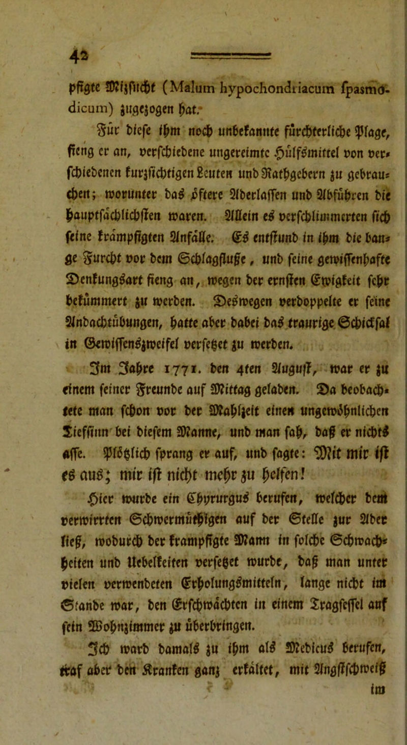 pfigte FDJfjfudbf (Malum hypochondtiacum fpasmO- dicum) jugejogen bat/ §ür biefe <bm nocb unbeFannte furd^fcrltcfec ipfage, ficng er an, cerfebiebene ungereimte £>ülf3imttel oon per* febiebenen F urjficbtigen Beuten unb 9?atbgcbern $u gebrau* eben; worunter ba$ öftere Siberlaffen unb Slbfübren bie bauptfdcbücbpen waren. 2ißein etf ccrfcbümmcrten ficb feine Frdmpftgten 2lnfdße. 63 entftunb in ißm bic ban* ge gurebt cor betn ©cbfagfluße, unb feine gewiffenbaffe SDcnFungtfart peng an, wegen ber ernfien Swigfeit fepr befümmert ju werben. Seewegen cerboppelte er feine 2Jnbaebtübungen, batte aber habet ba3 traurige ©ebieffaf in ©ewiffen^weifei perfeget ju werben. 3m 3abrc 1771. ben 4ten Siuguff, war er $u einem feiner greunbe auf Sttiftag gefaben. 55a beobacb* tete man febon cor ber SWabiieit einen ungew^bnlicbcn Sieffiitn bei biefem üftamte, unb man fab, bag er nicht* affe, ißfögiieb fptang er auf, unb fagte: ^tt mir l'fl <ö aus; mir tfl nidt)t mc(jr$u Reffen! £ier würbe ein &byrurgu4 berufen, wefdber betrt rerwirrten ©cbwermütbfgen auf ber ©teße jur Siber lieg, wobureb ber Frampfigte SKamt in folcbc ©cbwadb* beiten unb Uebeffeiten perfeget würbe, baß man unter cielett ccrwenbeten 6rbofung3mitte(n, Fange niebt int ©fanbe war, ben ©rfcbtcdcbtcn iu einem Sragfcffel auf fein ©obujimmer ju Überbringern 3cb warb bamal* ju ipm al* SKebicud berufen, traf aber ben ÄranFen ganj erfältet, mit 2fngßffc&wefß v'; < y im