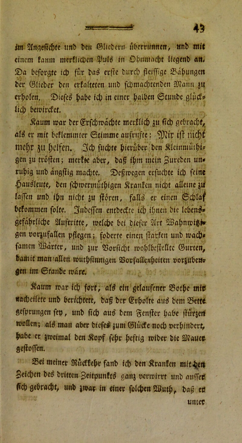 45 im ülrtfteficbfe tmb ben ©liebem ubemmnen, «nb mit einem famn merflicben in Ohnmacht liegenb am S5a befolge icb für ba$ erfte bureb fl eifrige SdfUingett ber ©lieber ben erfaßten tmb febmaebtenben 20?ann J« erholen, 2)icfe$ habe ich in emer falben ©tunbe glüd* lieb bemirefet. 5?aum mar ber©rfcbmdcbte merflicb jii ficb gebracht,, atß er mit bcflemmrer ©rirnme oufrttfte: *D}itr ift nidjt mc^r jti Reifen. 3cb fticbte hierüber' ben Äfcinmut^fe gen ju troffen; merfte aber, bafj ihm mein Suteben un» nfr>ig unb dngfrig machte. Sbcfimegen erfuebte icb feine £>au$leute, ben febmermütbigen Äronfen niebt alleine jtf faffen unb ifm nicht ju frbrett, fall» er einen ©eblaf befommen fofte. 2fabcfren entbeefte icb ihnen bie lebend gefährliche 21uftritte, melcbc bei biefer 21rt 5Bnbnrci$i<r gen oorjufattett pflegen; foberfe einen fratfen unb mach* famen harter, unb jur Sorficbt moblbcfiellte ©urten, bamit manuiUen mnthfinnigen Sorfaöenbeiten »orinbete gen im ©tanbe mnre. Äaum mar icb fort, afö ein gelaufener Sotbc mip «odbeffetc unb berichtete, baff ber ©rlwfre au$ bent Sette gefprungen fep, unb fich au£ bem Senfrer l)abe frurjerf wollen; al£ man aber biefei junt ©lüefe noch cerbinberf, habe er jmeimal ben $opf (ehr heftig miber bie S?auer gefiofren. Sei meiner Slücffehr fanb ich ben Äranfen mitten Seichen bc£ britten Seitpunftg ganj oerroirrt unb atifrer fich gebraut, unb jnjar in einer folc&en SQJutb, bajf & unter /