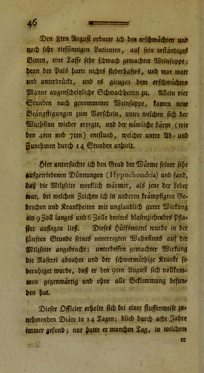 ©eit 8ten 2fugufl orbnete icb beit erfc&macbten unb tpcb febr tieffirtnigert Patienten, auf fein intfdnbigeS Sitten, eine Saffe febr fcbwacb gemachter SBcinfuppe; benn ber Q5ulö batte nichts fieberhafte^, unb war matt «nb unterbriieft, unb c$ gieugen bent erfebwdebten 2Äanne augenfcbeinlicbe ©cbmacbbtiten $u. Mein riet ©tunben nach genommener 5Beinfuppe, famen neue Sedngflfigungen gum SSorfcbein, unter welchen ficb ber SButbfinn wieber erregte, unb ber nämliche &»rnt (wie ben 4ten uitb 7ten) entfiunb, welcher unter 21b--unb ^unebmen bureb 14 ©tunben anbielt. #fet unterfuebte icb ben ©rab ber*föärme feiner febr •ufgetrfebenen ©/Innungen (Hypochondria) unb fanb, baf bie SMgfcite merfficb warmer, afö jene ber üeber fror, bet weichen Reichen icb in anberen frdmpftgten ©e<= t* breeben unb ßrantbeiten mit ungiaubiieb guter 5Bir!ung mg%ott langet unb6 3oße breitet blafen^ieheHbe^ ißfla« fiel* aufegen lief. ©iefe# £ulf£miftel würbe in ber fünften ©tunbe feine$ neuerregten 3öa(mfinng auf bic Slttllfeitc angebracht; unterbeffen gemachter ®irfung bie SKaferet abnabm unb ber febwermütbige Äranfe fo beruhiget würbe, baf er ben gten 2iuguf? ficb twllfom* nten gegenwärtig unb ohne alle Seflemmung befun? ben bat. ©iefer Dfficier erboite ficb bei einer fiuffenweifc ju* nebmenben ©iate in 14 Sagen; biieb bureb aebt 5flbt’e Imitier gefunb; nur patte er manchen Sag, in welchem er Ift ^ 1