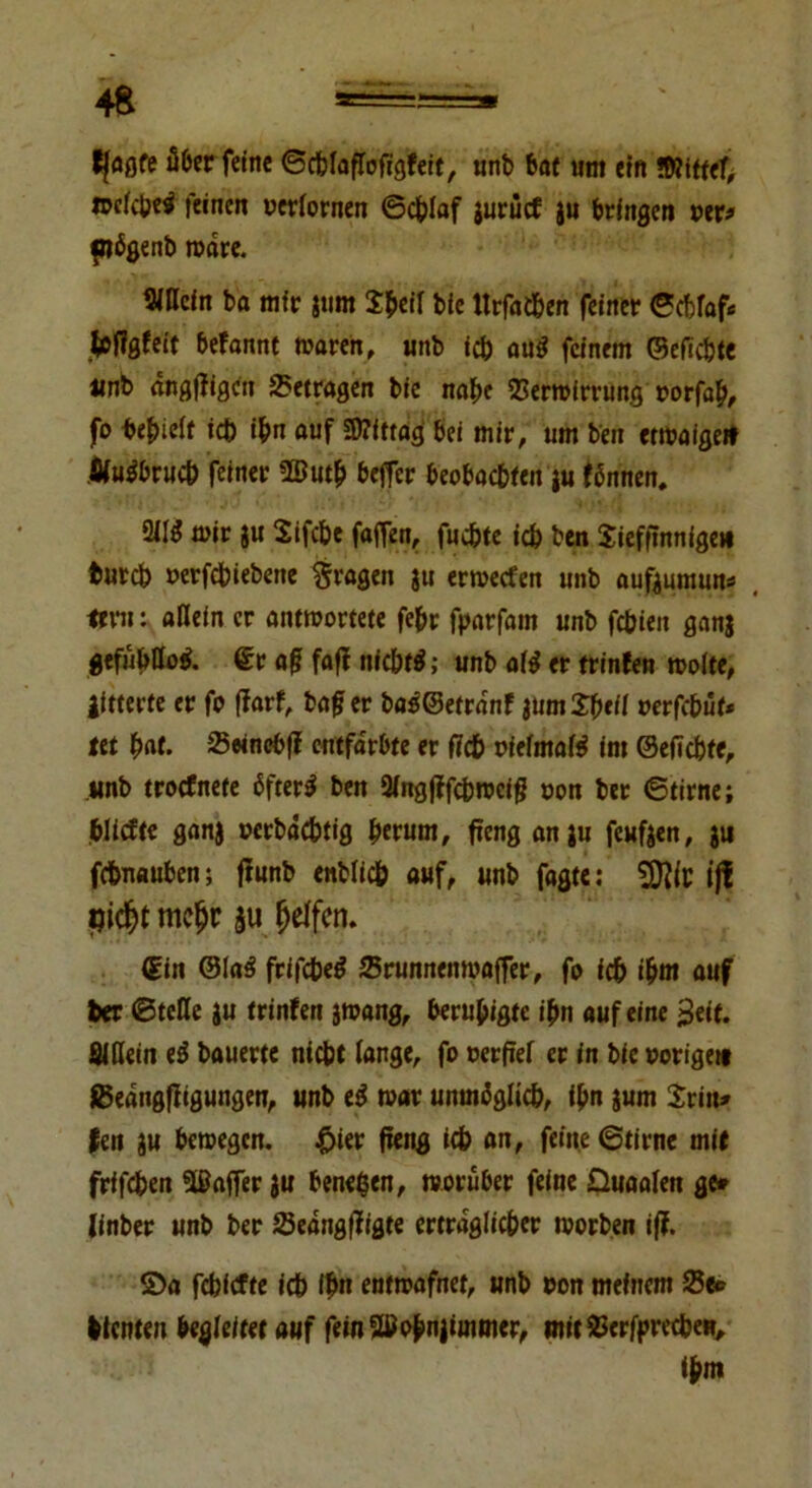 fjaflfe über feine ©cblaßofigfeit, unb bat um ein »Wittef; fpcfctje^ feinen verlornen ©eblaf gurücf ju bringen »er* plögenb wäre. Sißcin ba mir gum $b«»l bie ttrfacben feiner ©cblafc kflflfo't befannt waren, unb icb au$ feinem ©efiebte «nb angßigen betragen bie nabe Verwirrung »orfab, fo bereit icb ibn auf Mittag bei mir, um ben etwaige* .fifUmbruch feiner 25utb befier beobaebien gu fönnen. 2JI3 wir gu Sifcbe faffen, fuebte icb ben Jiefßnnige» bureb »erfebiebene fragen gu erweefen unb aufgumun* . trrn: allein er antwortete febt fparfam unb febien gang gefühllos aß faß nfcbtf; unb af$ er trinfen woite, litterte er fo ßarf, baß er ba$©etrdnf lümXbtil »erfebüt* tet bat. Veinebß entfärbte er ßcb vielmals im ©eßebte, unb troefnete öftere ben Slngßfcbwciß oon bet ©time; bliefte ganj »erbddbtig bwtnt, ßeng angu feufgen, gu febnauben; ßunb enblicb auf, unb fagte: jjf jjidjt mc&r $u Reifen. (Ein @la3 frifebetf Vrunnenroaffer, fo ich i^m auf feer ©teile gu trinfen jwang, beruhigte ibn auf eine ^eif. Sillein iS bauerte niebt lange, fo verfiel er in bie vorige» IBedngßigungen, unb war unmöglich, ibn gum Jrin* fen gu bewegen. £ier ß«ng icb an, feine ©tirne mit frifeben Gaffer gu bene$en, worüber feine Duaalen ge# linber unb ber Vedngßigte ertraglicber worben iß. ©a febiefte icb lfm entwafnet, unb von meinem Ve* fetenten begleitet auf feinQtfobnjimmer, mitVerfprecbeR, ißm