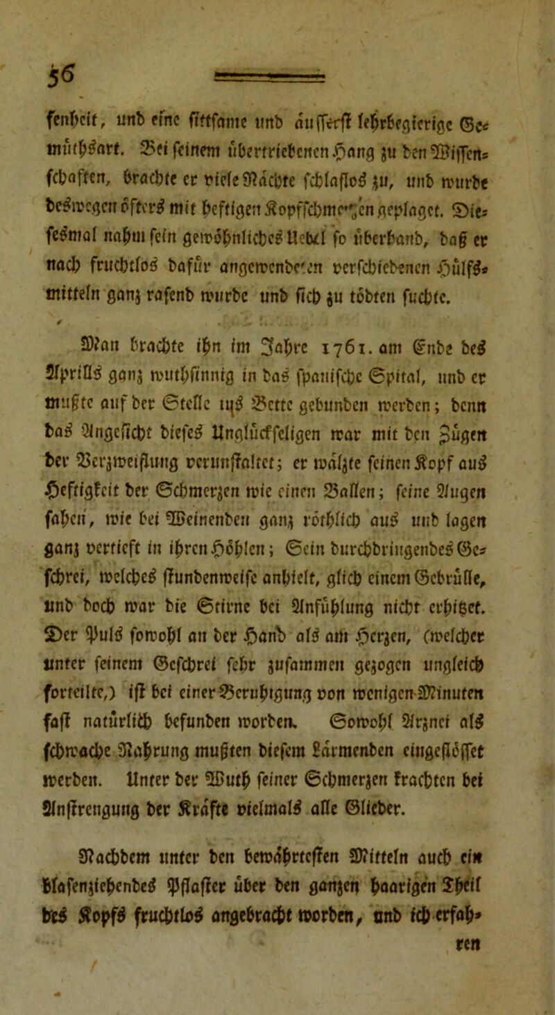 fcnftcit, unb eine fiftfdmc unb ntifTerfl febrbegierigc ©c* mütb&trt. 2>ei feinem übertriebenen £ang ju benSfäiffen* fetnffen, brachte ec riefe 9?dci)te fcblaflod $u, unb mürbe fce$wegcn öftere mit beftfgeit ÄopffcI)mc»^cn ncplngce. ©ie* fe^mol nahm fein gewöhnliche? Ucbd fo iiberbanb, bag ec nach fruchtlos bafur angcwcnbc'.en rcrfcbiebenen #ulfg* mttfeln gan$ rafenb mürbe unb ficb $u tobten fuebte. 0 *;tn t, «i«1i; . . i 2)?an brnebte ihn im 3abre 1761.0m ©rtbe be$ 2Tpr:II^ ganj muthfinnig in bas fpanifebe (Spiral, unb ec muffe auf bec ©teile tt{3 25cttc gebunben werben; bemt ba£ ülngeftcbt biefe$ Unglücffcligen trat mit beit pugett ber 2>crjmeiflung üerunffaltet; erwarte feincnÄopf au$$ #eftigfeit bet* ©cbmet^cn tote einen Sailen; feine 9/ugen fabelt, mie bei '©einenben ganj röthlicb au£ unb lagen ganj oerrieft in ihren fehlen; ©ein burebbriugenbes ©es febrei, welche^ flunbenmeifc anbielf, glich einem ©ebrüfle, unb boeb war bte ©firne bei Slnfuhlung nicht erbtet, ©er l)Juld foroohl au ber fjanb afä am .fjerjen, (welcher unter feinem ©efebrei febr jufammen gezogen ungleich forteilte,) ifl bet einer Scruhtgmtg r>on menfgen-21?inufeti faff natürlich befunben worben. ©owohf 2irjnci al$ febmaebe Siabrung muften biefem Sdrmenben cingefI6ffet werben. Unter ber 2ßuth feiner ©cbmerjen fraebten bei 21n|trengung ber Ärdfte melmate afle ©lieber. 9?acbbem unter beit bewährteren Mitteln auch ein Blafenjiehenbed ipflafiec über ben ganzen haarigen Sheil tre$ Äopf$ fruchtlos angebracht worben, tmb feb erfab* cen