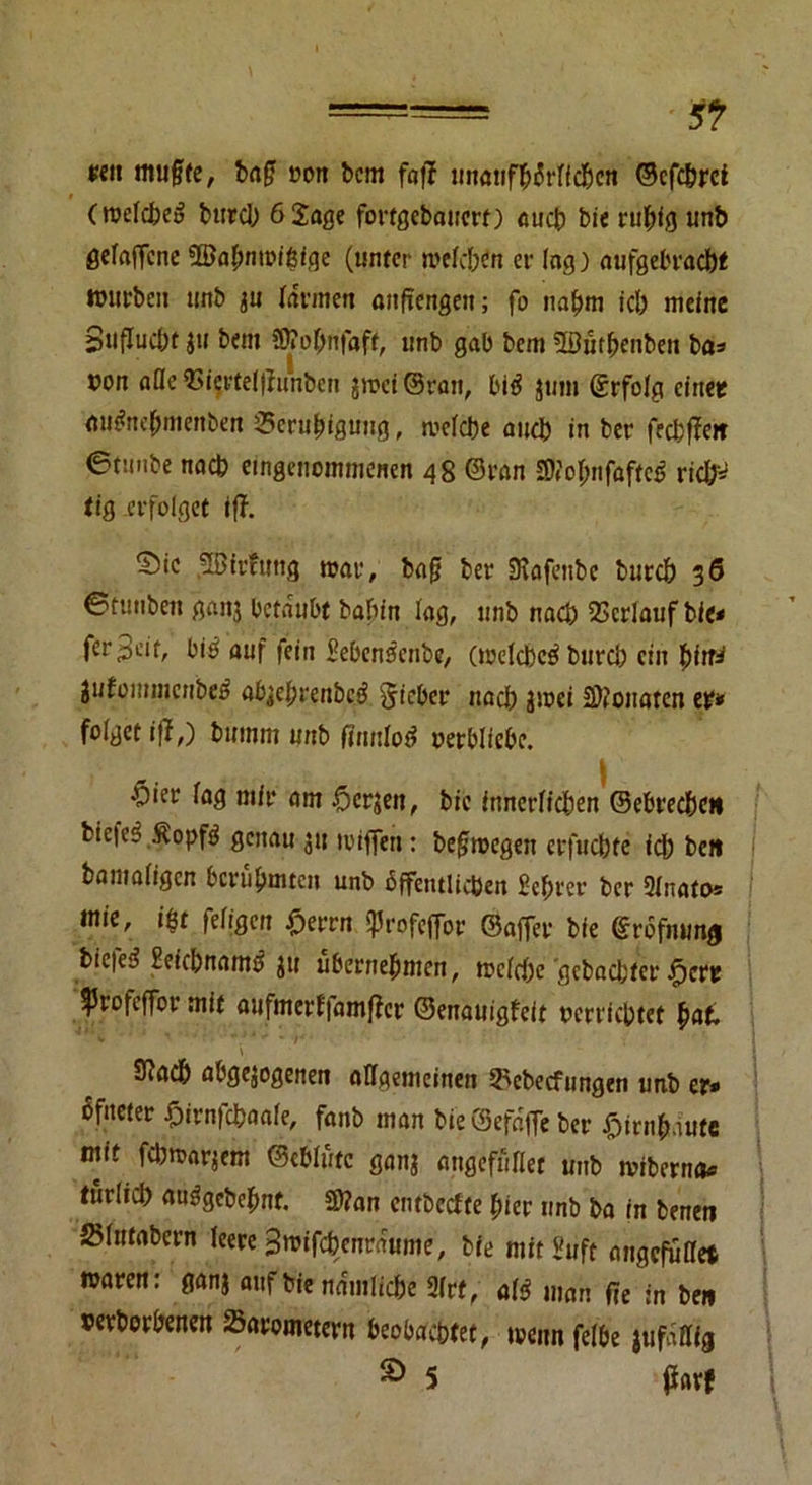p«ii muffe, baf uort bcm foff unanff)i5rlfd)cn ©cfc&rci (roelcbei? burd) 6 Sage fortgebauert) auch bie ruhig unb ßefaffcne 38al)nmif5ige (unter melden er lag) aufgebracht mürben unb ju lärmen anfiengeit; fo naf)m id) meine 8uflud)t )u bem üftofinfaff, unb gab bcm 5ßufbenben bas r»on afleQ3(crtd|runbcn $rcci@ran, bi$ $um Srfolg einet tiu#nef)menbett ^Beruhigung, mclcbe and) in ber fecbffeit ©tmibe nach eingenommenen 48 ©ran SM;nfaftc£ ricfr* tig erfolget iff. S5ic 2öir?ung mar, baf ber SKafenbc burd) g6 ©tmiben ganj betäubt babfn lag, unb nach Verlauf bie* fer^eit, bi£ auf fein Seben^enbe, (metcbcö burd) ein pitr* tiitommcttbeß abjeljvenbeö fiicbev nad) jmei Monaten er* folget iff,) bmnm unb Mod oerbliebe. $ier lag mir am £>crjen, bie innerlichen ©ebrec&cit bie|e§ Sopftf genau ju miffen: befmegen erfuefete ich beit bamaligcn berühmten unb öffentlichen $ebret ber 91nato= mie, i$t feligen £errn «Profejfor ©affer bie grofnung bie|ed £eid)namd ju übernehmen, mcld)e 'gebadeter ^eru Jprofeffor mit aufmerf|amf?cr ©enauigfeit oerriebtet hat. 9Jadb abgewogenen allgemeinen Bcbecfungen unb er* Sfneter Sirnfcfcaale, fanb man bte@efafle ber £irnf»dute mit febmarjem ©eblüte ganj atigefüflet unb miberna« turlid) anägebefmt. 2>?an entbeefte hier unb ba in benen »lutabcrn leere 3mifd)cnrdume, bie mit Suft angefuffet maren: ganj auf bie ndmlic&e 21rf, atf man fie in beit oerborbenen Barometern beobachtet, menn felbe jufdflfg £> 5 faxt