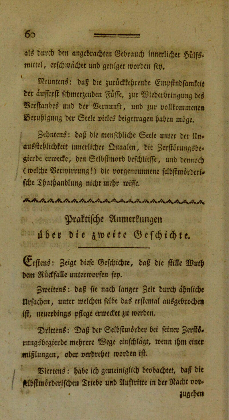 afi? burcb ben angebrachten ©ebrauch innerlicher .ftulftf* mittel, er fei) wachet unb gctilget worben fcp. 9?eunfen£: baß bie jurüeffebrenbe ©mpfinbfamfeit her aufTcr(? febmerjeuben Suffe, jur Bicberbringung be$ 5Scrflfanbeö unb ber Vernunft, unb $ur rollfommencti äßeruf)fgurig ber Seele rielcö beigetragen haben möge. Sehnten^: baß bie mcnfchiichc Seele unter ber lln» aueffehlicbfeit innerlicher Quaalen, bie $er|ibrungsbe» gierbe erweefe, ben ©elbßmorb befcbliefle, unb bennoch (welche Verwirrung!) bie twrgenotnmenc fclbflmorberi* fche $hftth<mblung nicht mehr wiffe. $>rüftifcf)e $famerfungett iS6cr bte jroeite ©cfcf>td)te. Q£r|fen$: hiefe ©efebichte, baß bie (Me Bu# hem Stücffalle unterworfen fcp. >}weiten$ *. baß fte nach langer Seit bureb ähnliche tlrfachen, unter welchen felbe ba£ erßental angebrochen iff, iteuerbingö pflege erweefet ju werben. 25rftten$: 2)aß ber Sefbßwärber bei feiner SerfW» rung^begierbe mehrere Bege cinfchlagt, wenn ißm einer mißlungen, ober rerbrehet worben iff. Vierten^: fmbe ich gemeiniglich beobachtet, baß bie ftfbffmörberifcben Sriebe unb Auftritte in ber Stacht rot* jugehen