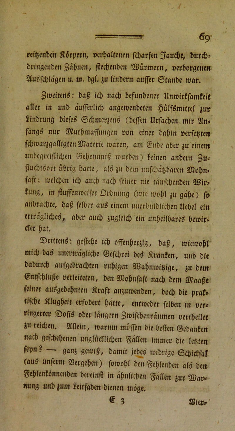 rezenten Körpern, »erhaltenen febarfen !jaucbe, bureb- bringenben Jahnen, ffeebenben Bürmcrn, verborgenen Slubfcbldgen u. m. bgf. $u linbern auffer ©tanbe war. $weiteitä: bag icb nacb befunbeiter Unroirffamfeit aller in unb dufferlicb angervcnöefen £>ülf$mittel $ur Sinbnmg biefes ©cbmerjen^ (beffen Utfadbcn mir 21n=> fanqti nur Jföutbmaffungen von cfner babin verfemten fc&roarjgalltgten Barcric waren, am @nbe aber ju einem tmbegreiflicben ©ebeimnig würben) feinen anbern ftocbtSort übrig f)atte, abS ju bem unfcbd&baren Bobn* faft; welchen icb auch nacb feiner nie tdufcbenbeu Bir* fnng, in ffuffenweifer Orbnnng (wie wob! ju gdl;e) fo anbraebte, bag felber au$ einem uncrbulblicben Hebel ein erträgliche^, aber auch juglcicb ein unheilbare^ bewir* efer bat. drittens: ge|Tebe icb offenherzig, bag, wiewohl nticb baä nnertrdglid)e ©efebret bcS Äranfen, unb bie babureb aufgebraebten ruhigen Babnwigige, $u beut ©ntfcbiugc verleiteten, ben 2ttobnfaft nacb bem Sttaage feiner autfgebcbnten Ära ft anjuwenben, boeb bie praf* tifebe Klugheit erfobert batte, entweber fclben in »er* ringerter ober langem gtvifebenraumen »erteilet ?« reid)en. 3IHein, warum muffen bie beffen ©ebanfen nacb gefebebeneu unglucflicben fallen immer bie leßfen fepn ? — ganj gewig, bamir icbeö wibrige ©ebieffaf (aud unferm Vergeben) fowol;l bm ^ebfciiben al$ ben ^eblenfdnnenben berefnff in ähnlichen fallen jur Bar* «ung unb jurn Beitfabcn bienen möge. £ 3 28icv* ’