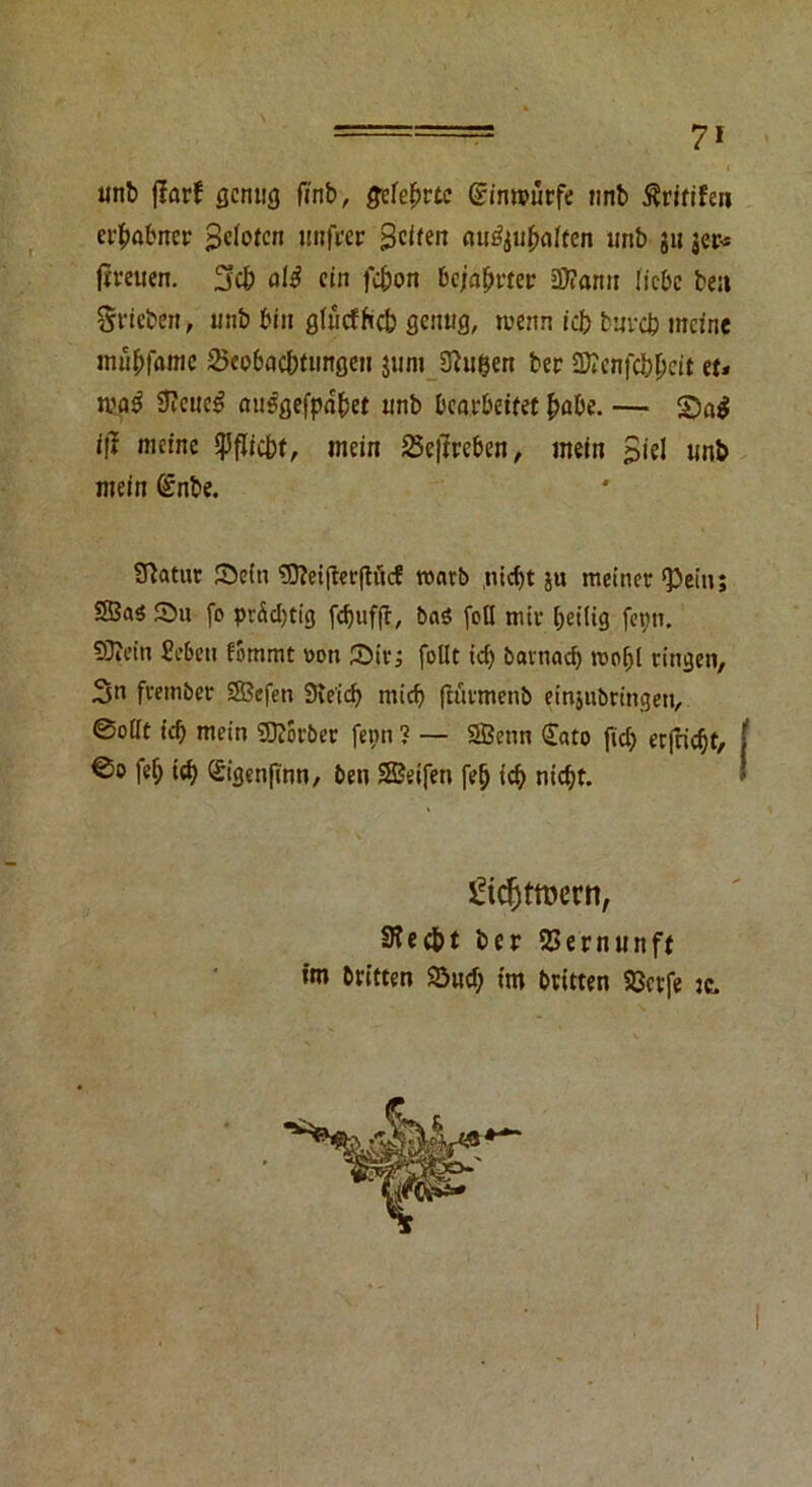 nnb fiarf genug finb, gelehrte Sinmürfe »mb ßritifen erhabner Heloten unfrer Seifen au^u^aften unb gu ger* (treuen. Sch alt ein f«$on bejahrte«; jWamt liebe ben Stieben, unb bin glucfficb genug, wenn iefr bureb meine mübfame 25eobacbfiingen gunt Saugen ber Sftenfcbpcit tu njo$ Steuer misgefpdbet unb bearbeitet habe. — S5a$ tft meine Pflicht, mein 25e|Ireben, mein Siel unb mein (£nbe. Statur Sein ?D?ei|ler(ivtcE rcarb ,utcf)t gu meiner ‘Pein; SBaö Su fo prächtig [djufft, basS feil mir heilig fepn. 93tein Sebcti lommt üoti Sir; follt id) barnad) moljl ringen, 3» frember Sefen Sie'ich mid) ftürmenb einjubringen, ©ollt ich mein SDJorber fepn ? — Senn £ato fidj erfriert, ©o felj ich Sigenfinn, ben Seifen fe(j td) nicht. £tcfjttt>ern, Stecht ber SSernunft im britten Sud; tm Dritten SSevfe je.