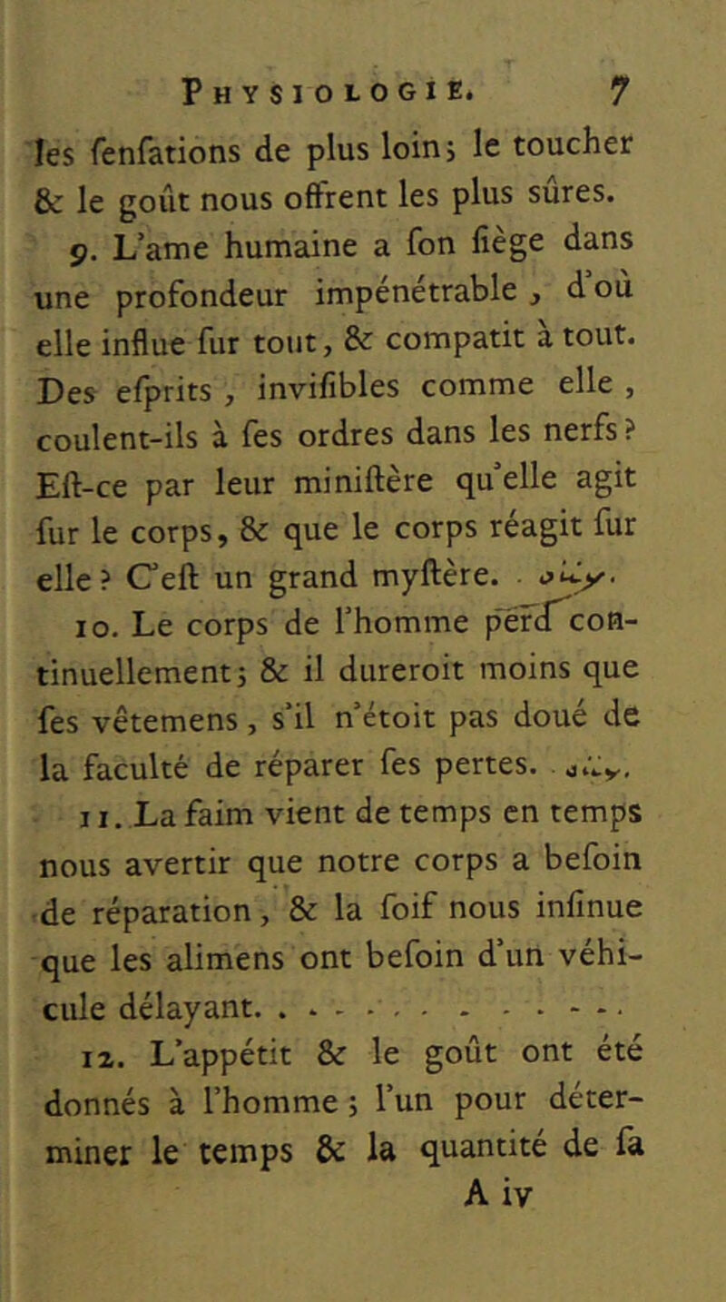 les fenfations de plus loin; le toucher & le goût nous offrent les plus sures. p. L’ame humaine a fon liège dans une profondeur impénétrable , d où elle influe fur tout, & compatit à tout. Des efprits , invifibles comme elle , coulent-ils à fes ordres dans les nerfs ? Eft-ce par leur miniftère qu’elle agit fur le corps, & que le corps réagit fur elle? Ceft un grand myftère. ■ 10. Le corps de l’homme pefcT^coB- tinuellement j & il dureroit moins que fes vêtemens, s’il n’étoit pas doué de la faculté de réparer fes pertes, 11. La faim vient de temps en temps nous avertir que notre corps a befoin •de réparation, & la foif nous inlînue que les alimens ont befoin d’un véhi- cule délayant. . 12. L’appétit & le goût ont été donnés à l’homme ; l’un pour déter- miner le temps & la quantité de fa A iv