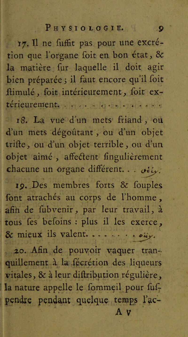 17. Tl ne fiiflfit pas pour une excré- tion que l’organe foit en bon état, & la matière fur laquelle il doit agir bien préparée 5 il faut encore qu’il foit Himulé, foit intérieurement, foit ex- térieurement - • 18. La vue d’un mets friand , ou d’un mets dégoûtant, ou d’un objet trifte, ou d’un objet terrible, ou d’un objet aimé , affedent fingulièrement chacune un organe différent. . . ip. Des membres forts & fouples font arrachés au corps de l’homme, afih de fubvenir, par leur travail, à tous fes befoins : plus il les exerce, & mieux ils valent • . »uy. zo. Afin de pouvoir vaquer tran- quillement à la fpcrétion des liqueurs vitales, & à leur diftribution régulière, la nature appelle le fommeil pour fufj- pendre pendant quelque temps l’ac-