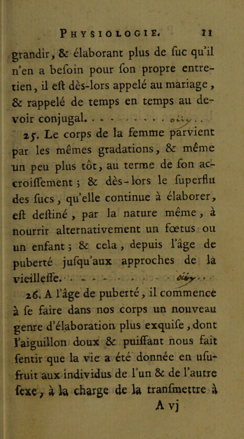 grandir, & élaborant plus de fuc qu il n’en a befoin pour fon propre entre- tien, il eft dès-lors appelé au mariage, & rappelé de temps en temps au de- voir conjugal. ... .. ij*. Le corps de la femme parvient par les mêmes gradations, & même iin peu plus tôt, au terme de fon ac- croilTement 5 & dès-lors le fuperflu des fucs, quelle continue à élaborer, eft deftiné , par la nature même, à nourrir alternativement un fœtus ou un enfant 5 & cela, depuis l’âge de puberté jufqu’aux approches de la vieilleffe. ■. . . - ' x6. A l’âge de puberté, il commence à fe faire dans nos corps un nouveau genre d’élaboration plus exquife, dont faiguillon doux & puiffant nous fait fentir que la vie a été donnée en ufu- fruit aux individus de l’un & de l’autre fcxe, à la charge de la tranfmettre à A vj