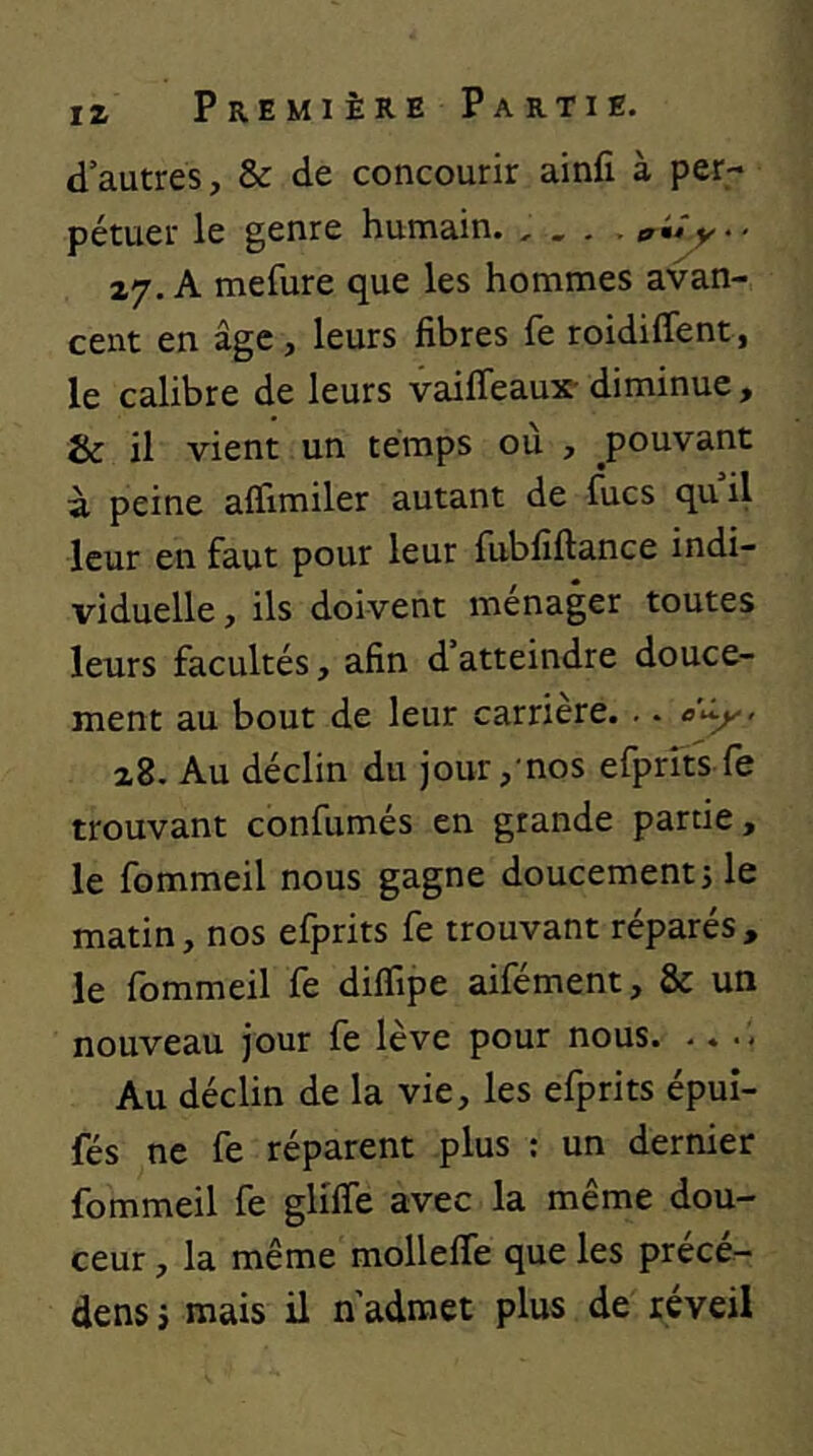 d’autres, & de concourir ainfi à per- pétuer le genre humain. ^ 27. A mefure que les hommes avan- cent en âge, leurs fibres fe roidiffent, le calibre de leurs vaifleaux- diminue, & il vient un temps où , pouvant à peine affimiler autant de lues quil leur en faut pour leur fubfîftance indi- viduelle , ils doivent ménager toutes leurs facultés, afin d atteindre douce- ment au bout de leur carrière. .. <5'*^- z8. Au déclin du jour, nos efprrts fe trouvant confirmés en grande partie, le fommeil nous gagne doucement j le matin, nos efprits fe trouvant réparés , le fommeil fe diffipe aifément, & un nouveau jour fe lève pour nous. .. .. Au déclin de la vie, les efprits épui- fés ne fe réparent plus : un dernier fommeil fe glilfe avec la même dou- ceur , la même mollelfe que les précé^ dens j mais il n'admet plus de réveil