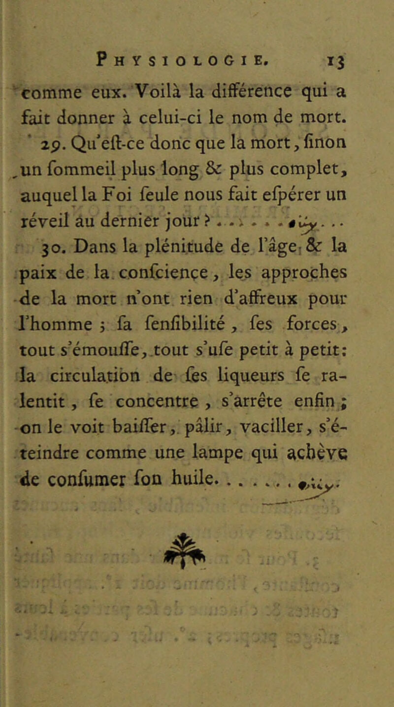 comme eux. Voilà la différence qui a fait donner à celui-ci le nom de mort. zp. Qu eft-ce donc que la mort, finon ,un fommeil plus long & plus complet, auquel la Foi feule nous fait efpérer un réveil âu dernier jour ?. . i . . . .. 30. Dans la plénitude de l’ageiSc la paix de la confciençe, les approches de la mort nont rien d’affreux pour l’homme j fa fenfîbilité , fes forces, tout s’émouffcj.tout s’ufe petit à petit: la circulation de fes liqueurs fe ra- lentit, fe concentre, s’arrête enfin; on le voit baiffer,. pâlir, vaciller, s’é- teindre comme une lampe qui achève de confumer fon huile J