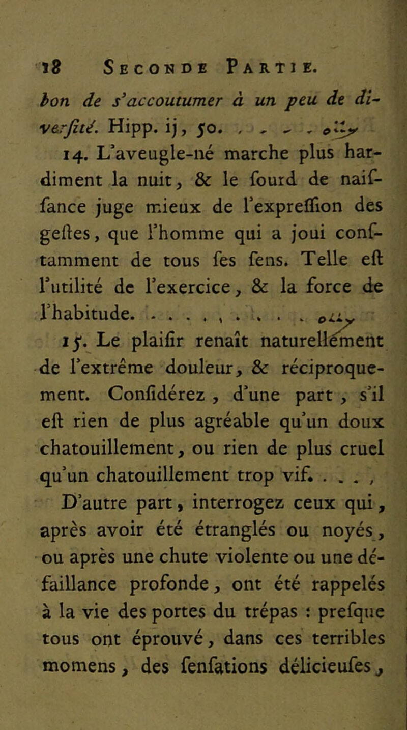 hon de s'accoutumer à un peu de di~ v&rfité. Hipp. ij, 50. , , ^ 14. L’aveugle-né marche plus har- diment la nuit, & le fourd de naif- fance juge mieux de l’expreflion des gelles, que l’homme qui a joui conC- tamment de tous fes fens. Telle eft l’utilité de l’exercice, & la force de l’habitude . . . . 15. Le plaifîr renaît natureliément de l’extrême douleur, & réciproque- ment. Confîdérez , d’une part, s’il eft rien de plus agréable qu’un doux chatouillement, ou rien de plus cruel qu’un chatouillement trop vif. . . . , D’autre part, interrogez ceux qui, après avoir été étranglés ou noyés, ou après une chute violente ou une dé- faillance profonde, ont été rappelés à la vie des portes du trépas : prefque tous ont éprouvé, dans ces terribles momens, des fenfations délicieufes j