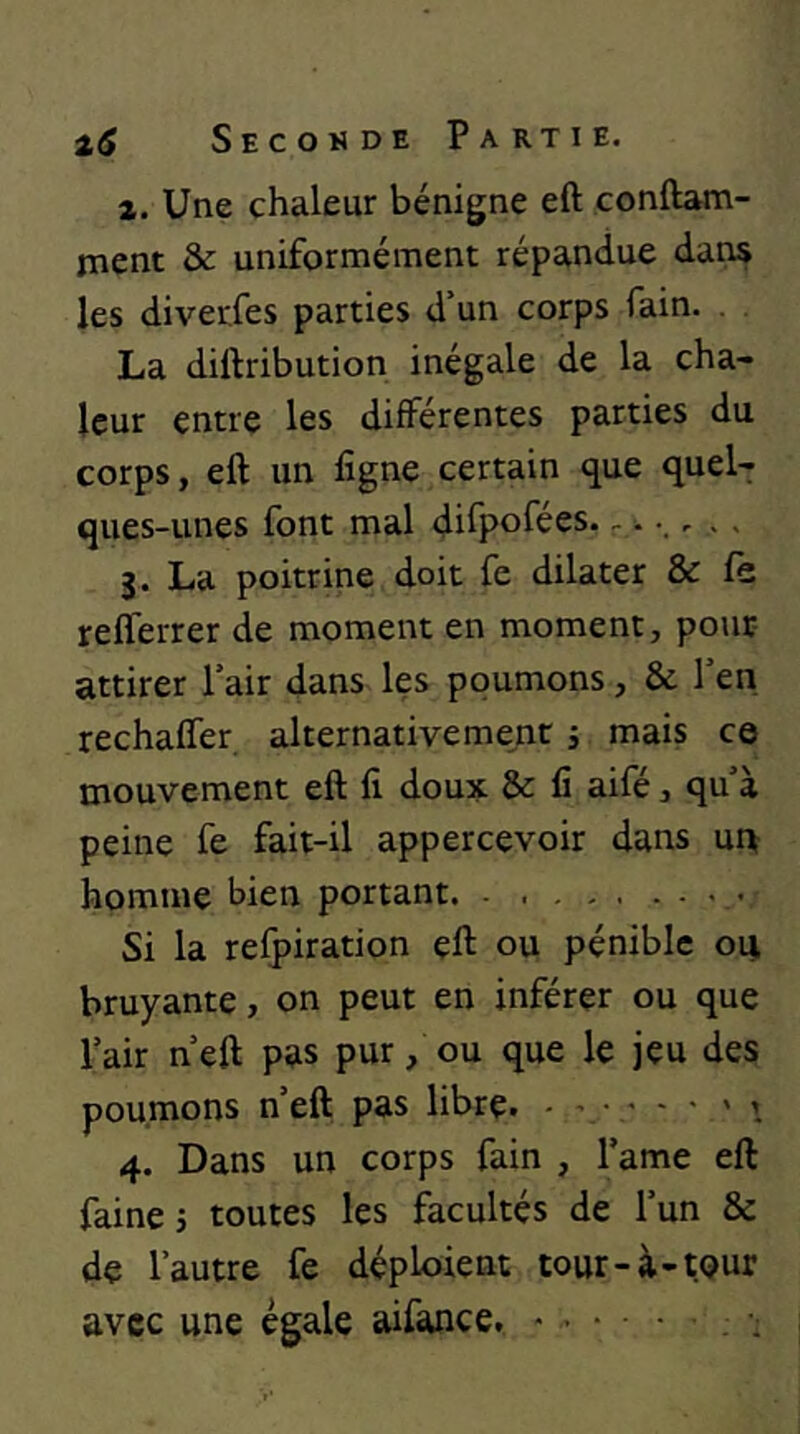 4. Une chaleur bénigne eft çonftam- ment & uniformément répandue dan$ les diverfes parties d’un corps fain. La diftribution inégale de la cha- leur entre les différentes parties du corps, eft un ligne certain que quel- ques-unes font mal difpofées. - • - . ■ 3. La poitrine doit fe dilater & fe reflerrer de moment en moment, pour attirer l’air dans les poumons, & l’en rechalfer alternativement j mais ce mouvement eft li doux & fi aifé, qu’à peine fe fait-il appercevoir dans ui\ homme bien portant. Si la relpiration eft ou pénible oui bruyante, on peut en inférer ou que l’air n’eft pas pur, ou que le jeu des poumons n’eft pas libre. - i 4. Dans un corps fain , l’ame eft faine 5 toutes les facultés de l’un & de l’autre fe déploient tour-à-tour avec une égale aifance, - . • • ■.