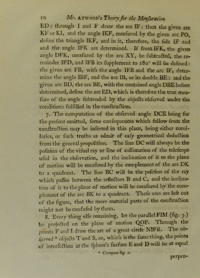 ED : through I and F draw the arc IF: then the given arc KF orKI, and the angle IK.F, meafured by the given arc PO, define the triangle 1KF, and in it, therefore, the fide LF and and the angle IFK are determined. If from IFK, the given angle DFK, meafured by the arc XY, be fubtrafted, the re- mainder IFD, and 1FB its fupplement to i8o° will be defined : tiie given arc FB, with the angle 1FB and the arc IF, deter- mine the angle IBF, and the arc IB, or its double BE : and the given arc BD, the arc BE, with the contained angle DBE before determined, define the arc ED, which is therefore the true mea- fure of the angle fubtended by the obje&s obferved under the conditions fulfilled in theConftruftion* y. The computation of the obferved angle DCE being for the prefent omitted, fome confequences which follow from the conftru&ion may be inferted in this place, being either corol- laries, or fuch truths as admit of eafy geometrical dedu&ion from the general propofition. The line DC will always be the pofition of the vifual ray or line of collimation of the telefcope ufed in the obfervation, and the inclination of it to the plane of motion will be meafured by the complement of the arc DK to a quadrant. The line BC will be the pofition of the ray which pafles between the refledlors B and C, and the inclina- tion of it to the plane of motion will be meafured by the com- plement of the arc BK. to a quadrant. Thefe arcs are left out of the figure, that the more material parts of the conftrudtion might not beconfufed by them. 8. Every thing elfe remaining, let the parallel F1M (fig. 3.) be projected on the plane of motion QOP. Through the points F and 1 draw the arc of a great circle NIFR. The ob- served * objects T and S, or, which is the fame thing, the points of interfedion at the fphere’s furface E and D will be at equal * Compare fig. 2» perpen-