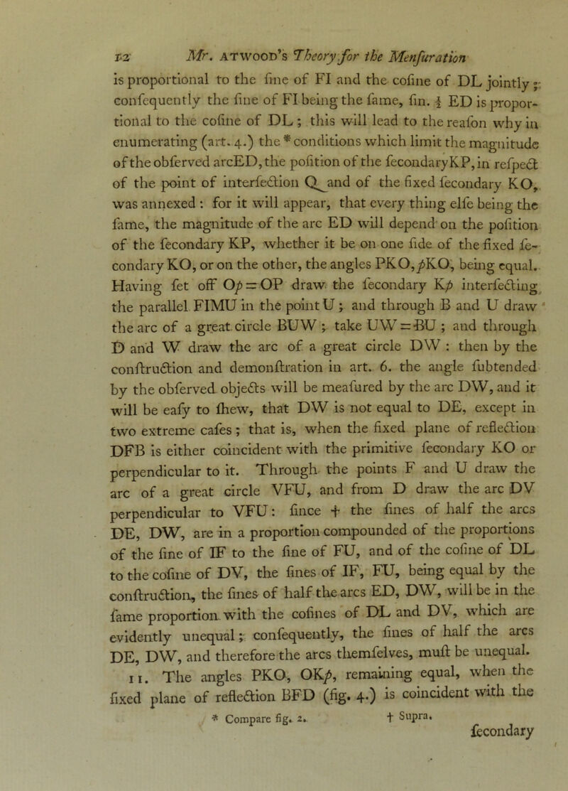 is proportional to the fine of FI and the cofine of DL jointly; confequently the fine of FI being the fame, fin. i ED is propor- tional to the coline of DL; this will lead to the realon why in enumerating (art. 4.) the * conditions which limit the magnitude of the obferved arcED,the pofitionof the fecondaryKP,in refpedt of the point of interfe&ion Q^and of the fixed fecondary KO, was annexed : for it will appear, that every thing elfe being the fame, the magnitude of the arc ED will depend on the polition of the fecondary KP, whether it be on one fide of the fixed fe- condary KO, or on the other, the angles PKO,/KO, being equal. Having fet off Op = OP draw, the fecondary Kp interfering the parallel FIMU in the point U; and through B and U draw the arc of a great circle BUW *, take UVV = BU ; and through D and W draw the arc of a great circle DW : then by the conftrudtion and demonstration in art. 6. the angle fubtended by the obferved objeCts will be meafured by the arc DW, and it will be eafy to fhew, that DW is not equal to DE, except in two extreme cafes; that is, when the fixed plane of reflection DFB is either coincident with the primitive fecondary KO or perpendicular to it. Through the points F and U draw the arc of a great circle VFU, and from D draw the arc DV perpendicular to VFU: fince + the fines of half the arcs DE, DW, are in a proportion compounded of the proportions of the fine of IF to the fine of FU, and of the cofine of DL to the cofine of DV, the fines of IF, FU, being equal by the conftrudhon, the fines of half the arcs ED, DW, will be in the fame proportion with the cofines of DL and DV, which are evidently unequal; confequently, the fines of half the arcs DE, DW, and therefore the arcs themfelves, muft be unequal. 11. The angles PKO, OK/, remaining equal, when the fixed plane of reflection BFD (fig. 4.) is coincident with the * Compare fig. 2.. t Supra. Secondary