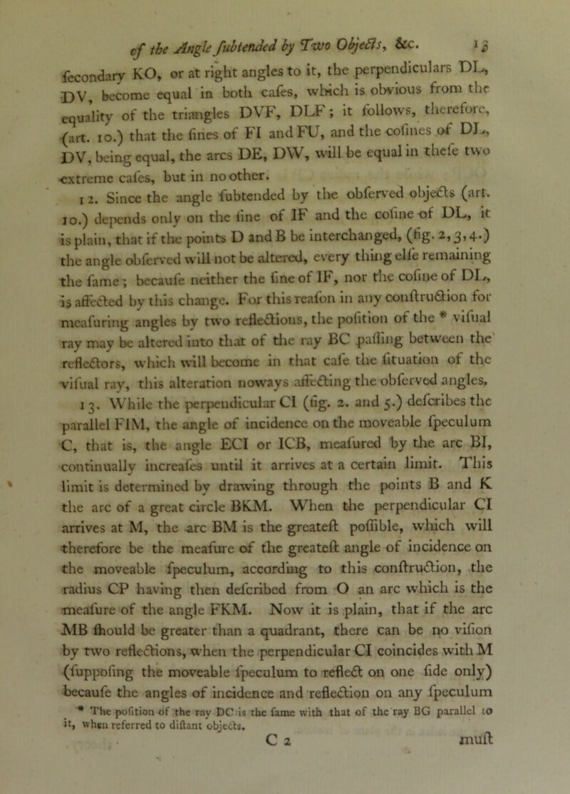 fecondary KO, or at right angles to it, the perpendiculars DL, DV become equal in both cafes, which is obvious from the equa’lity of the triangles DVF, DLF; it follows, therefore, -(art. 10.) that the lines of H andFU, and the colines of DL,, DV, being equal, the arcs DE, DW, will be equal in thele two ■extreme cales, but in no other. i 2. Since the angle fubtended by the obferved objects (art. 10.) depends only on the line ot lb and the coline of DL, it is plain, that if the points D and B be interchanged, (tig. 2,3,4.) the angle obferved will not be altered, every thing elle remaining the lame ; becaule neither the line of lb, nor the cofine of DD, is affected by this change, bor thisreafon in any con lb t tuition foi meafuring angles by two reflections, the polition ot the * \1l11al ray may be altered into that of the ray BC palling between the reflectors, which will become in that cale the iituation ot the vilual ray, this alteration noways afieCting the obferved angles. 1 3. While the perpendicular Cl (tig. 2. and 5.) deferibes the parallel F1M, the angle of incidence on the moveable fpeculum C, that is, the angle ECI or ICB, mealured by die arc BI, continually increafes until it arrives at a certain limit. T his limit is determined by drawing through the points B and K the arc of a great circle BICN1. When the perpendicular Cl arrives at M, the -arc BM is the greateft polfible, wdiich will therefore be the mealure of the greateft angle of incidence on the moveable fpeculum, accorduig to this conftruCtion, the radius CP having then deferibed from O an arc which is the mealure of the angle FKM. Now it is plain, that if the arc .MB Ihould be greater than a quadrant, there can be no vifion by two reflections, w hen the perpendicular Cl coincides with M (luppoling the moveable fpeculum to reflect on one fide only) becaufe the angles of incidence and reflection on any fpeculum * The pofition of the ray DC is the fame with that of the ray QG parallel to it, when referred to diftant objects. C 2 mull