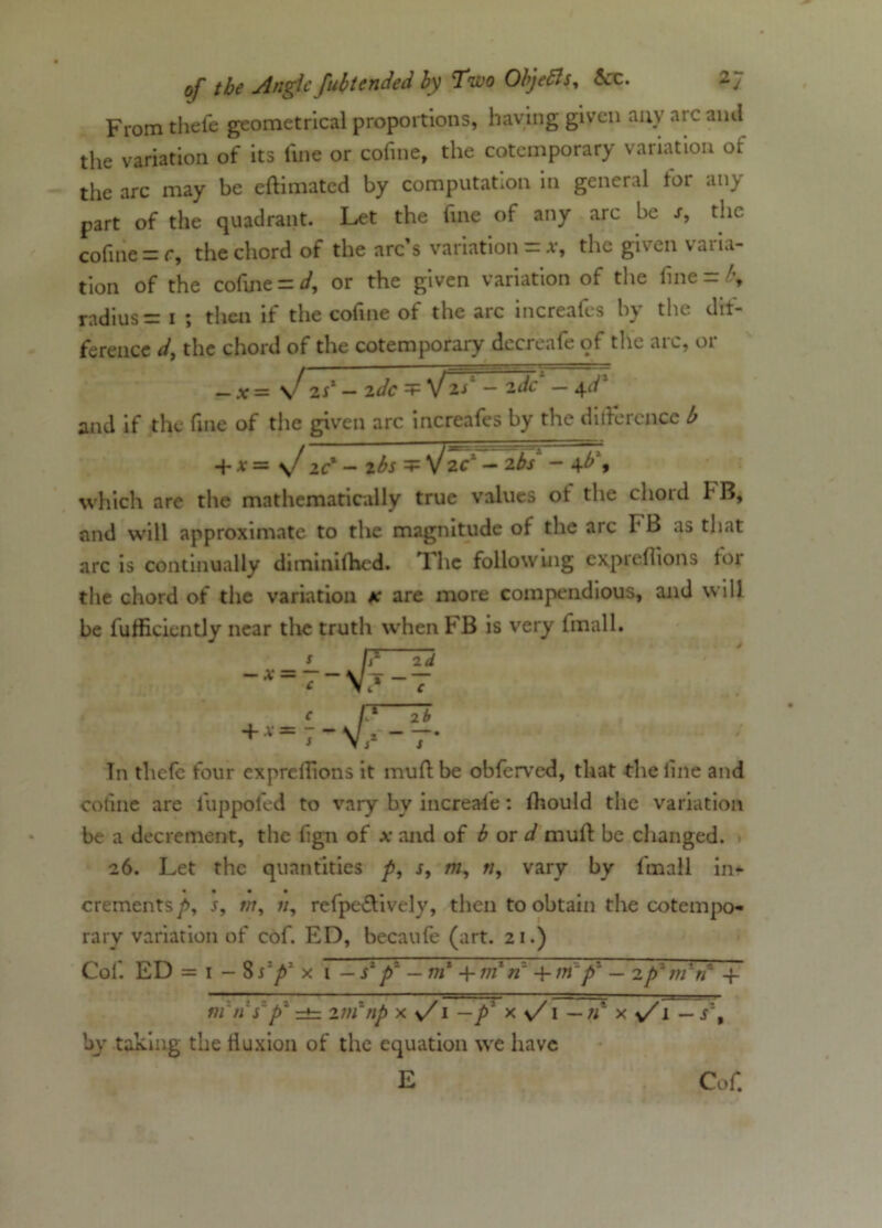 From thefe geometrical proportions, having given any ate ami the variation of its fine or cofine, the cotemporary variation of the arc may be eftimated by computation in general for any part of the quadrant. Let the fine of any arc be s, the cofine -c, the chord of the arc’s variation = *, the given varia- tion of the cofuie = d, or the given variation of the line = l\ radius = 1 ; then if the cofine of the arc increafes by the de- ference d, the chord of the cotemporary decreafe of the arc, or _ X = \f 2sl- zdc V 2/ - 2dc - 4d' and if the fine of the given arc increafes by the difference b + v = \f ic - 2bs =p sjzcl - 2~bs~ - 4b\ which are the mathematically true values ot the chord hB, and will approximate to the magnitude of the arc FB as that arc is continually diminilhed. T. he following expreflions for the chord of the variation * are more compendious, and will be furticiently near the truth when FB is very fmall. f?—Td ~x = 7-\Ij-7 C f1 7b + -7* In thefe four expreflions it muff: be obferved, that the line and cofine are luppofed to vary by increase: ffiould the variation be a decrement, the fign of x and of b or d muff be changed. 26. Let the quantities p, r, m, «, vary by fmall in- crements />, s, v//, refpe&ively, then to obtain the cotempo- rary variation of cof. ED, becaufe (art. 21.) Col. ED = 1 - 8s'p' x i — Tp' —ni +m*n' -\-m~p~ — 2p1 m'n 4- rti'n s'p1 =*=. zin np by taking the tluxion of the equation we have E Cof.