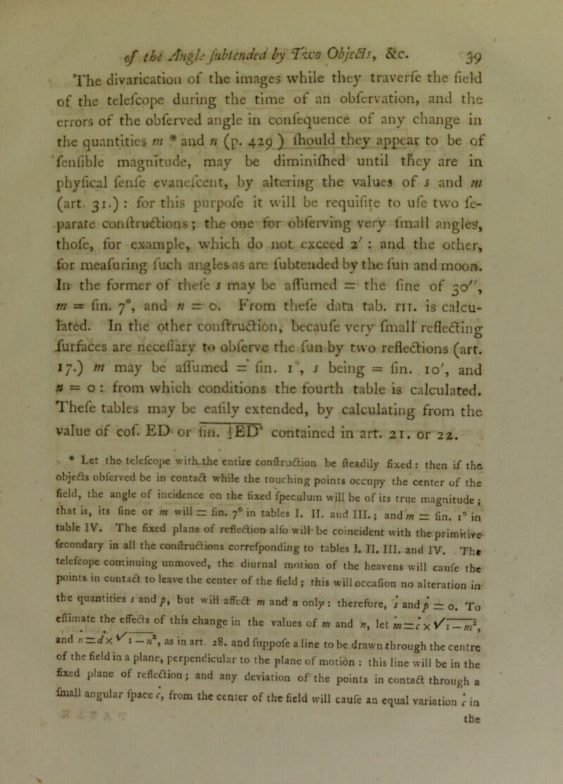 The divarication of the images while they traverfe the field of the telefcope during the time of an obfervation, and the errors of the obferved angle in confequence of any change in the quantities m * and n (p. 429 ) Ihould they appear to be of fenlible magnitude, may be diminifhed until they are in phyfical fenfe evaneicent, by altering the values of s and m (art. 31.) : for this purpofe it will be requifite to ufe two fe- parate conllruXions; the one for obferving very lmall angles, thofe, for example, which do not exceed 2' : and the other, for meafuring fuch angles as are lubteuded by the fun and moon. In the former of thefe s may be afl’umeil = the fine of 3c/', m — fin. 70, and n — o. From thefe data tab. nr. is calcu- lated. In the other conftruXion, becaufe very fmall refleXing iurfaces are neceflary to oblerve die fun by two reflexions (art. 17.) m may be aflumed = fin. T, s being = fin. 10', and n — o : from which conditions the fourth table is calculated. Thefe tables may be ealily extended, by calculating from the value of cof. ED or fin. 4ED* contained in art. 21. or 22. * Let the telefcope with.the entire conftrjdtion be fieadily fixed: then if the ohjeds obferved be in contad while the touching points occupy the center of the field, the angle of incidence on the fixed fpeculum will be of its true magnitude; that is, its fine or m will - fin. f in tables I. II. aud III.; and m = fin. i° in table IV. The fixed plane of refledion alfo will be coincident with the primitive freondary in all the conftrudions corrcfponding to tables I. II. III. and IV. The telefcope continuing unmoved, the diurnal motion of the heavens will caufe the points in contad to leave the center of the field ; this willoccafion no alteration in the quantities r and p, but will a ffed m and n only: therefore, s and p - Q. To efumate the effects of this change in the values of m and nt let m~c x Vi — n,z and n-dx i-»*, as in art 28. and fuppofe a line to be drawn through the centre of the field in a plane, perpendicular to the plane of motidn : this line will be in the fixed plane of refleaion; and any deviation of the points in contad through a foull angular fpacc r‘, from the center of the field will caufe an equal variation ; in the