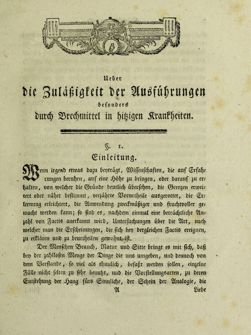 bie 3ula£igfeit ber 5tu3fübrungen befonberö butcfj SBrec^mtttel in öligen ^ranffjeitem §♦ *♦ Einleitung. ^enn irgewb etwas baju beitragt, 8Biffenfdjaffen, bie auf (£rfalj* tungen beutln, auf eine Jpolje ju bringen, ober batauf ju er? galten, von welcher bie ©rünbe beutlid) überfein, bie ©tenjen erwei? tert ober nahet beflimmt, oerjahtte $$oruttheile ausgerottet, bie ©r? lernung erleichtert, bie $lnwenbung jweefmadiger unb frud)tvoller ge? madjt werben fann; fo ftnb es, nachbem einmal eine beträchtliche 5ln? jaljl von $actiö anerfannt wirb, llnterfudjungen über bie 5lrt, nach wcld)et man bie ©tfcheinungen, bie ftclj bet) bergleid;en ^actiö ereignen, ju erklären unb ju beurtheilen gewohnt iß. 3>t 93lenfd)en ‘QSraud), £ftatut unb ©itte bringt es mit ftdj, bajj bep ber jaljllofcn Selige bet £>inge bie uns umgeben, unb bennod) von bem Söetfknbe, • fo viel als tfcunlid), befafjt werben follen, einzelne $äüc nicht feiten ju fel)r beuul3t, unb bie 93ot|MungSarten, ju beten ©ntfW)ung ber Jpang fürs ©innliche, ber ©d)em ber Analogie, bie 21 Siebe