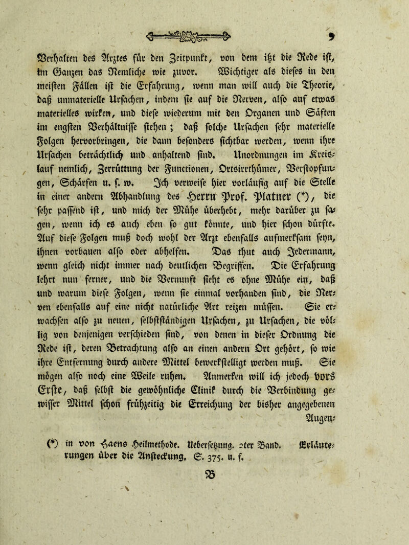 ©erraffen beS $lrjtes für ben 3eitpunft, non bern i|t bie Oiebe ifl, im ©anjen bas Otemliche wie juoor, Nichtiger als biefes in ben meiften fällen ift bie Erfahrung, wenn man will auch bie ^Ijeotie, tafi unmaterielle Urfachen, tnbem fte auf bie SRetoen, alfo auf etwas materielles wirfcn, unb biefe wieberum mit ben Organen unb Saften im engften Berhältniffe flehen ; bafj fotdf>e Urfachen fefyr materielle folgen heworbringen, bie bann befonbers ftchtbar werben, wenn iljre Urfachen beträchtlich unb anhaltenb fmb. Unorbnungen im .^reiS; (auf nemlich, 3etrüttung ber gunctionen, Ottsirctf)ümer, Berftopfun; gen, Scharfen u. f. w. Sch nerweife hier vorläufig auf bie Stelle in einer anbern 2lbhanblung bes *Prof. ^Hatltet (*), &*e fehr paffenb ifl, unb mich Per 9Sftul)e überlebt, mehr barüber ju fa; gen, wenn id> cs auch eben fo gut tbunte, unb hier fd)on bürfte. 3luf biefe folgen mitf? hoch wo!)! ber 51r$t ebenfalls aufmerffam fepn, ihnen oorbauen alfo ober abhelfen. £)as tl)ut auch Se&ennann, wenn gleich nicht immer nach beutlidjen gegriffen. 3)ie (Erfahrung lehrt nun ferner, unb bie Vernunft fleht es ohne 9Mf)e ein, bafj unb warum biefe folgen, wenn fie einmal oorl)anben ftnb, bie Sfter; nen ebenfalls auf eine nicht natürliche 51rt teilen muffen. Sie er; wachfen alfo ju neuen, felbflfldnbigen Urfachen, ju Urfachen, bie ool; (ig non benjenigen verfd>ieben fmb, non benen in biefer Orbnung bie Üvebe ifl, bereu Betrachtung alfo an einen anbern Ort gehört, fo wie ihre Entfernung burdj anbere Mittel bewerffielligt werben mufj. Sie mögen alfo noch eine SÖSeile ruhen. 9lnmerfen will ich jeboch Etfte, ba§ felbfl bie gewöhnliche Elinif burch bie Berbinbung ge; wiffer Mittel fchon frühzeitig bie Erreichung ber bisher angegebenen 2lugeg; (*) in von ^uens ^>eiImetl>obe. tleberfefjung. stet 25anb. lEvldute; rangen aber bie Slnftetfung, S. 375. u. f, B