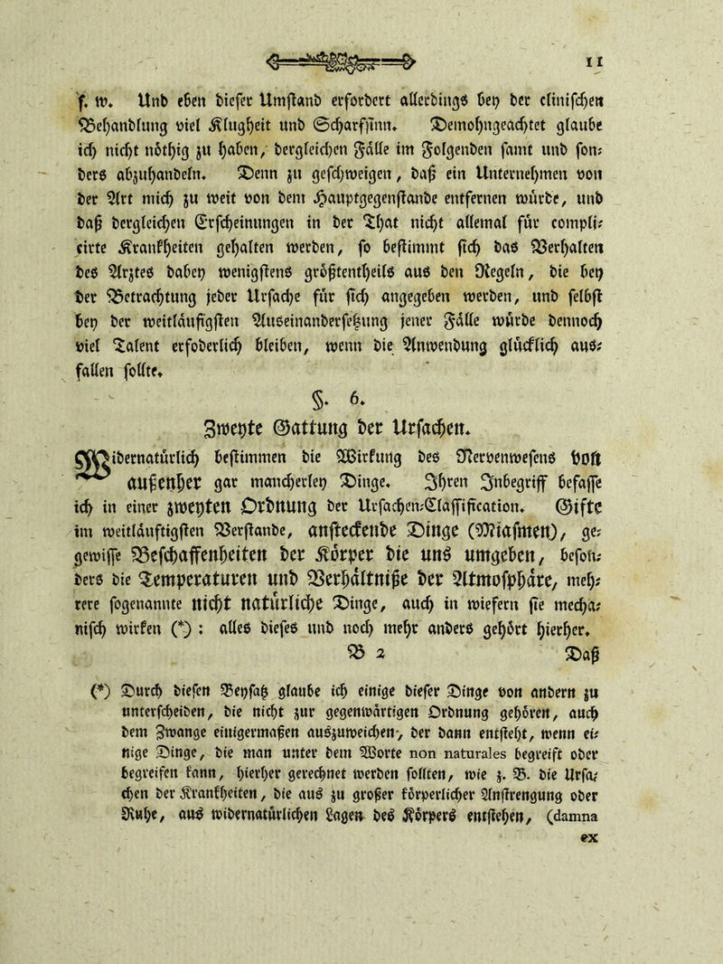 f, tv. Unb e6en biefer Umfianb erfordert alferbingS bet? ber climfd?ett Bel?anblung viel Klugheit unb @d?arfjtmn £)emol?ngeachtet glaube id? nicht n6tf?ig ju haben, bergleid?cn gätle im gclgenben famt unb fort; bers abjuhanbelm £>enn ju gefd?tveigen, baß ein Unternehmen von ber 2ltt mich ju weit von bent Jpauptgegenfianbe entfernen würbe, unb baß bergleid?eti (Erfd?eimmgen in ber ^hat nicht allemal für compli; cirte ^ranfheden gehalten werben, fo beflimmt ßd? bas Verhalten bes 5lrjtes habet? wenigßens gr6ßtentl?eils aus ben IKegeln, bie bet? ber Betrachtung jeber Urfad?e für ßd? angegeben werben, unb felbß bet? ber weitläußgßen 5lttSeinanberfe|ung jener gdlle würbe betmoch viel Talent etfoberlich bleiben, wenn bie 3lnwenbung glücflich aus* fallen follte, §• 6» Brachte ©attung bei: Urfachett, QpDibetnatürlich beßimmen bie $Öitfutlg bes Sfiervenwefens bDft aufetther gar mancherlei? £>inge. Sh^n Inbegriff befajfe ich in einer jweptett DrbttUng ber Urfad?en;(£(af[ißcatiom ©iftc im weitlduftigßen Berßanbe, aitftedeube £)inge (93?iafmett)/ ge; gemijfe Befchaffenßeiten ber Körper bie un$ nmgeben, befofc bers bie Tempeeatumt unb SSerhdltniße ber ^Itmofphdre, meh* rere fogenannte nicht natürliche Singe, auch in wiefern fie med?a; nifch tvirfen (*) ; alles biefes unb nod? mehr anberS gef?5rt hierher. Bä Saß (*) Surch biefeti 55et?faß glaube ich einige biefer Singe von anbern $u unterfcheiben, bie nicht $ur gegenwärtigen Drbnung gehören, auch bem Zwange einigermaßen auSjutveichen-, ber bann entßel?t, trenn ei; nige Singe, bie man unter bem 5Borte non naturales begreift ober begreifen fann, hierher gerechnet werben foltten, wie j. 55. bie Urfa; chen ber $ranfl?eiten, bie auS ju großer förperlicher 3lnßrengung ober Dl«he, aus wibernatürlichen Sage» beS Körpers entgehen, (damna ex
