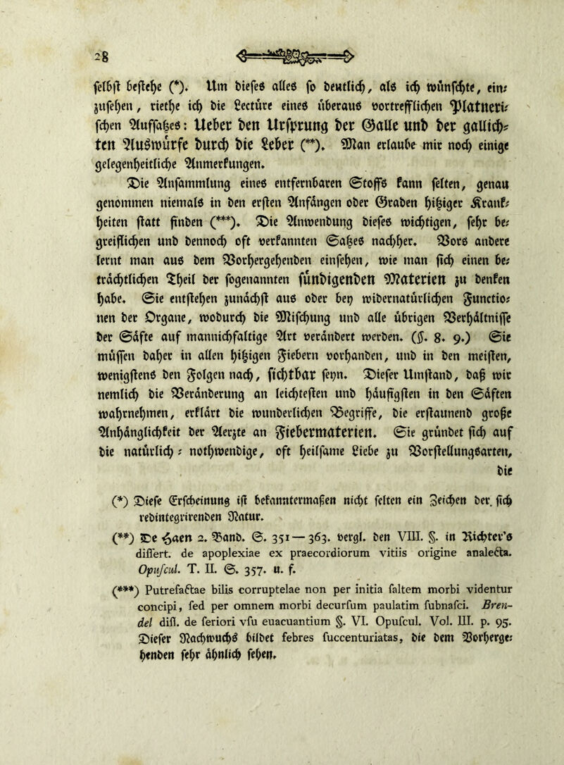 felbfl Befiele (*)♦ Um biefeö atleö fo beutlid), alö icb n)ünfd)te, ein# jufe^en, rietfye id) bie Seetüre eineö überaus öortreffHcben '’Jflattteti# frf>en Siuffafceö: Uekt beit Urfprunt; kt ©alte unb bet galltck tut 5lU$ttnttfe butd) bic Sekt: (**)♦ 2ttan erlaubt mir nod) einige gelegenbeitlicbe ^Inmerfungen. £>ie 5lnfammlung eineö entfernbaten ©toffö fann feiten, genau genommen niemalö in ben erften Anfängen ober ©raben beiger Äranf# beiten fiatt ftnben (***). £üe Slnwenbung biefeö wichtigen, fef>r be# gteijftcben unb bennod) oft verbannten ©a&eö nadlet, $3otö anbere lernt man auö bem 33orl)erge{)enben einfeben, n>ie man fid) einen be; trdcbtlicben $bed ber fogenannten futtbtgettbett Materien ju benfen habe« ©ie entfieben jundcbjl auö ober bep wibetnatürlicben gunctio; nen bet Organe, woburd) bie SÖlifcbung unb alle übrigen £3etbdltniffe ber ©dfte auf mannicbfaltige $(rt verdnbert werben. ($. 8. 9.) ©ie muffen habet in allen b*bü}en vorbanben, unb in ben meiften, wenigflenö ben folgen nad>, ftcbtkt fepn. Xüefer Umftanb, baf wir nemlicb bie £3eranberung an leicbtejlen unb bäuftgßen in ben ©dften mabtuebmen, erfldrt bie munberUcben begriffe, bie erfiaunenb große ^Inbdnglicbfeit ber “2lerjte an giebermaterien. ©ie grünbet ftcb auf bie natürlich # notbwenbige, oft kilfame Siebe ju SSorflellungöarteu, bie (*) 35iefe Girfcbeinung ift befanntermafen n»cf>t feiten ein 3ei<kn ber ficb rebintegrirenben Statur. (**) SDe 6aen 2. 35anb. ©. 351—363. vergl. ben VIII. §. in Siebter’« diflert. de apoplexiae ex praecordiorum vitiis origine anale&a. Opufcul. T. II. 357. u. f. (***) Putrefaftae bilis corruptelae non per initia faltem morbi videntur concipi, fed per oranem morbi decurfum paulatim fubnafei. Bren- del difl. de feriori vfu euacuantium §. VI. Opufcul. Vol. 111. p. 95. ©iefer 9?ad>trud)ö hübet febres fuccenturiatas, bie bem 33orI)erge; benben febr dbnlicb feben.