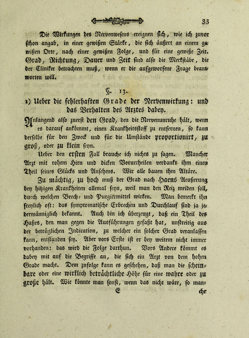 $Die SEBirfungen be$ STietbenwefens ereignen ftdj, tt)ie ich jttbor fdjon angab, in einer gewinn @tär?e, bie ficfj äußert an einem g«; n>i^en Orte, nad} einet gewijjen golge, unb für eine gewifje 3«** @)rat>, ÜfichtUltg, datier unb $eit fmb alfo bie 9tterffiäbe, bic ber <£linifer betrachten muj}, wenn er bic aufgeworfene grage beante Worten will* '§♦ x) Ueher t>ie fehlerhaften ©rahe kr 9?erkmturf rntg: unh t>a£ SSer^altcn k$ Arjte$ habep* Qfnlangenb alfo juerjt t>ett ©rat)/ ben bie Sfteiwenuntuhe h^/- twnn es barauf anfommt, einen ^ranf^eitöfloff ju entfernen, fo fann betfelbe für ben 3wect unb fwt bie Umftänbe iproportionirt, JU gro$, ober ju flem fegn. Ueber ben crftCU $all braune ich nichts ju fagen» Mancher Arjt mit rot)em Jjirn unb bicfen $3orurtheilen »erbanft- ihm eine« ^h«t feines ©lücfs unb Anfel}enS« £Bir alle bauen ihm Altäre. 3u mächtig, JU hoch mu§ ber (Stab nach £aen£ Aeufjerttng bet} bilden .^tanfheiten allemal fetjn, weil man ben 9?eij meiben folf, butd) welchen ^red}; unb $>urgiermittel Wirten* SÜian bemevft ihn freilich oft: bas fnmptomatifche Erbrechen unb durchlauf ftnb ja je# bermänniglid} befannt* Auch bin ich überzeugt, ba£ ein ^heß bes $afjes, ben. man gegen bie Ausführungen gefaxt hat, unflreitig aus ber bezüglichen ^nbication, ju welcher ein folchet ©tab veranlagen fann, entjVgnben fct}* Aber vors ©rjte ifi er bet} weitem nicht immer ttothunben: bas wirb bie $olge battl}un* 33orS Anbere föintnt es habet} mit auf bie begriffe an, bie ftd) ein Arjt von betn hohe** ©rabe tuacht. £)em jufolge fann es gefcf}el}en, bafj man bie fchetn* harc ober eine nurftid) beträchtliche £6he für eine mähre ober ju grojie h^t* 2ßie f bunte man fonft, wenn bas nicht wäre, fo man; (£ che