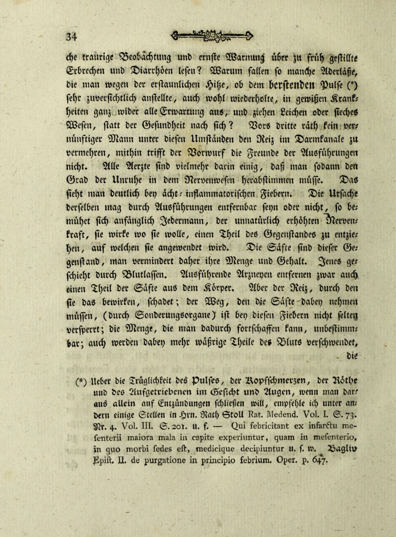 dje traurige Beobachtung unb crnfte SSarnting ü6er $u früh gefüllte Erbrechen unb £)iarrf)6en lefett? SOßarum faUen fo mandje 5lbertdfje, bie man wegen ber erflaunlichett Jpi|e, ob bem betftenfceit ^ulfe (*) feljr jimerftchtUch anfiellte, auch woljl wieberf>o(te, in gewifen Äranf* fetten gattj wtbet alle (Erwartung aus, unb jie^en Reichen ober flecf>e6 ££efen, flatt ber ®efunbf)eit nach ftch? Bors britte rdtl) fein per; ntmfttger SDlann unter bicfeu Umfidnben ben Dteij im £>artnfanale ja permef)ren, mithin trifft ber Vorwurf bie greunbe ber Ausführungen nid)t» Alle Aerjte ftnb oielmeljr barin einig, baf man fobann ben ©rab ber Unruhe in bem Sfteroettwefen f)erabfiimmen muffe» $Das ftef)t man beutltch bet; dc^t? inflammatorifchen fiebern* £)ie Urfadje berfeiben mag burch Ausführungen entfernbar fepn ober nicht, fo be? muhet jtch anfänglich 2iebermann, ber unnatürlich erhöhten Heroen; fraft, fie wirfe wo fte wolle, einen ‘tf)«! bes ©egenfianbes ju entjie; hen, auf welchen fie angewenbet wirb» £>ie (Säfte ftnb biefer ©e; genflanb, man oerminbert bal)er if)re Sftettge unb ©ehalt. fettes ge; fcfieht burch Blutlajfen» Attsfül)renbe Arjnepett entfernen jwar attcf> einen *£1)^ ber ©dfte aus bem Körper. Aber ber Oveij, burch ben fie bas bewirfen, fcfabet; ber £Öeg, ben b,ie (Safte habet; nehmen muffen, (burch ©onberungöorgane) ifi bet; biefeu Gebern nicht feiten perfpertt; bie 9ftenge, bie man baburch fortfd;affett fann, uttbefümm; bar; aud; werben habet; tnel;r wdfrtge $heife be$ Bluts oerfchroenbef, - bie (*) lieber bie £vüglirf)feit beö Pulfeo, ber Z\ov>ffchmev$en, ber Hotl;e unb beo Aufgetriebenen im Ocficht unb Äugen, wenn man bar/ auö allein auf €ntjünbungen fcl;Iiefjen will, empfehle icl; unter an/ bevn einige ©teilen in Jpjvn. Ülatl; ©toll Rat. Medend. Vol. I. ©. 73. 3^r. 4. Vol. III. ©. 20t. U. f. — Qui febricitant ex infarftu me- fenterii maiora mala in capite experiuntur, quam in mefenterio, in quo morbi fedes eft, medicique decipiuntur U. f. W. 33aglitf JSpift. II. de purgatione in principio febrium. Oper. p. 647.