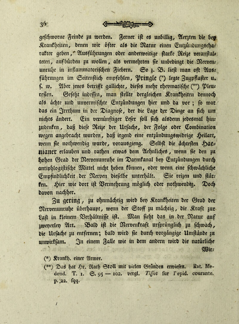 gefchwonte feinte $u werben* ferner ift eß unbillig, $lerjten bie bep ■Äranfheiteri, benen wir öfter alß bie Statut einen (Sntjünbungßcljai raftcr geben ,* 5(ußführungen ober anberweitige färbe Oieije peranfal# teten, attfbürben $u wollen, als vermehrten fte unbebingt bie Heroen; Unruhe in ir.fammatorifchen giebern. 0o $. S3. lief man oft $ütß: fü^rttngen im ©eitenfich empfohlen, ^ringle (*) legte 3ugpfafler «♦ f. w. $lber jenes betrifft gallichte, biefeß mef)r rfyeomatifdje (**) <pieu* reffen. ©efeljt inbeffen, man feilte betgleichen £ranf(feiten benttodj als achte «nb unoermifchte ©ntjünbungen f)ier unk ba por ; fo war baß ein 3rrth'um in ber ©üagnofe, ber bie 2age bet ©>inge an fid) um nichts dnbert. (Sin vernünftiger Oefet foll fd) alßbenn jebeßmal f)ins jubenfen, bajj biefe fReije ber Urfadje, ber $olge ober Kombination wegen angebracht würben, bafj irgenb eine entjünbuugßwibrige Jpeüart, wenn fte notijwenbig würbe, potaußgieng. ©elbf bie ddfefen Q&u iliaitCC erlauben unb ratzen etwaß bem $lel)nlicheß, wenn fte ben ju holjen ©tab ber 9Retpenunrul)e im ©»atmfanal bet) (Sntjünbungen burch antiplfogififche Mittel nicht heben binnen, ober wenn eine fchwdchlicfje (Smpfnblichfeit ber Nerven biefelbe unterhalt. 0ie reijett unb fdr; fett. Jpier wie bort if Vermehrung möglich ober nothwenbig. £>odj baoon nachher. 3u gering, JU ohnmächtig wirb bet) £ranff)eiten ber ©rab bet Sftetoenunruhe überhaupt, wenn ber ©toff ju mächtig, bie ^raft juc £af in fleitiem Verl)dltniffe if. 3ttan feljt baß in ber JTlatur auf jweperlet) 2lrt. Valb if bie fRerpenfraft urfprttnglich ju fchwad), bie llrfache ju entfernen; halb wirb fte burch Porgdttgige Umfdnbe ju unwirffatn. 3» einem wie in bem anbern wirb bie natürliche ' 28ir; (*) jfranff). einer Slrntee. (**) ©aß hat Jpr. 9lath ©toll mit vieler» ©rttttbett erwiefen. Kat. Me- dend. T. i. ©.95 — 102, pevgl. TijJ'ot für l’epid. courante, p. .22. fqq. /