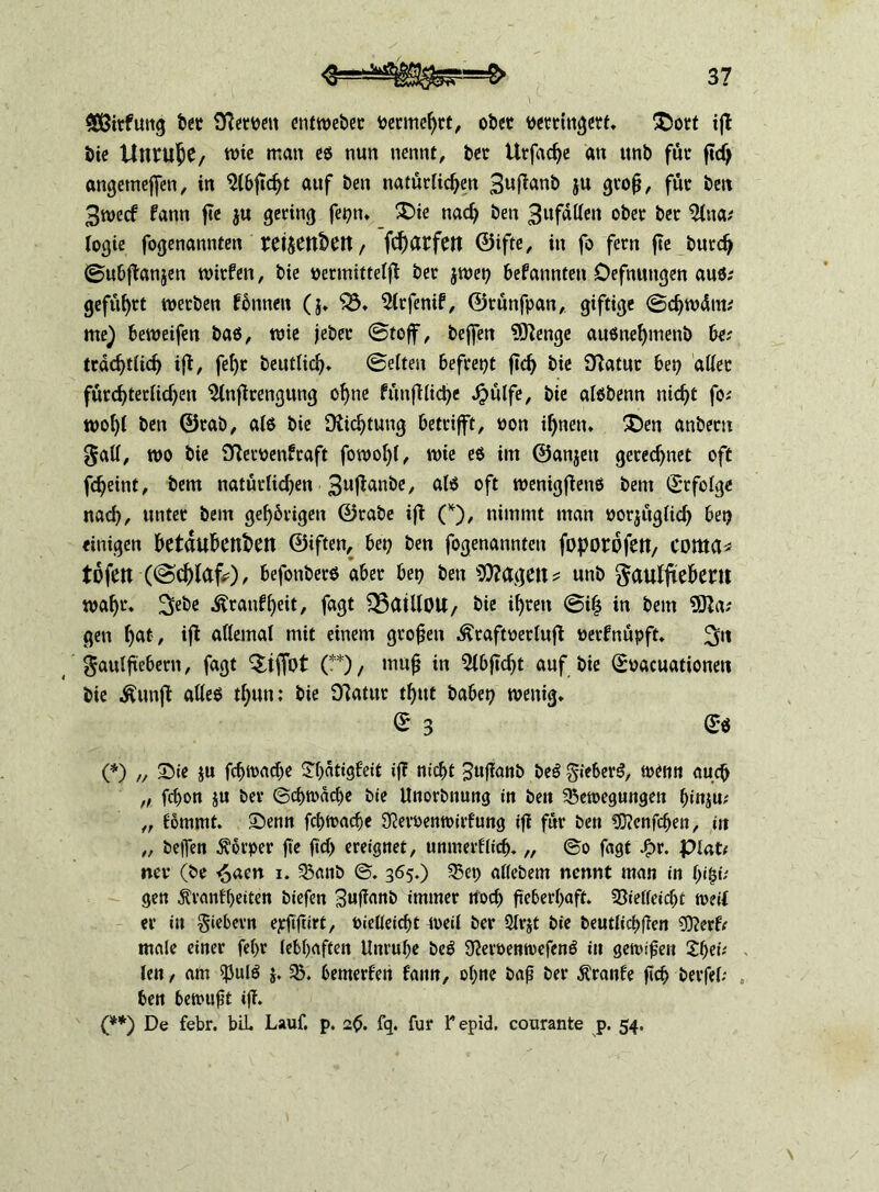 $ßirfuug bet 0?eroeit etitweber vermehrt, ober verringert. £)ort ijt bie Unruhe, tüte man es nun nennt, bet Urfadje an ttnb für ftd> angetnejfen, in $l6ftcf)t auf ben natürlichen 3«f*uub iu groß, föt ben 3wecf fann j?e ju gering fepti. 2Die nach ben 3ufdllen ober ber %\w, logie fogenannten retjeubttt, fc^arfeit ©ifte, in fo fern jte burdj ©ubftanjen wirfen, bie vermittelt ber jwep befannten Oefnungen auß; geführt werben fönnen (j. “jö. 5lrfenif, ©rünfpan, giftige Schwduu me) beweifen baß, wie jebet ©toff, beffen 9ftenge außneljinenb be; trdchtiich iß, feht betulich. ©eiten hefrept ftd) bie [ftatur bep aller fürchterlichen ^Inftrengung ohne fünfbliche «hülfe, bie alßbenn nicht fo.' wohl ben ©rab, alß bie [Richtung betrifft, von il)nen. £)en anbern 0all, wo bie SRervenfraft fowol)l, wie eß im ©anjett gerechnet oft fcheint, bem natürlichen 3u$anbe, alß oft wenigfienß bem Erfolge nach, unter bem gehörigen ©rate ift (*), nimmt man vorjüglid) bep einigen betäubenden ©iften, bep ben fogenannten foporofett/ COttta* tofen (©d)lafc), befonberß aber bep ben 9ftagett* nnb ftaulftebent wahr. ^ebe .ftraufheit, fagt ^SatllOU/ bie ihren @i$ in bem 9Ra; gen b<U/ ifl allemal mit einem großen ^raftverluff vetfnüpft. 2iti gaulftebern, fagt $tf[bt (**), muß in 5lbflcht auf bie Svacuationeti bie &unft alleß thun: bie Dlatur thut babep wenig. © 3 <£* (*) „ Sie ju fchwache Shatigfeit if? nicht Sußanb beß gieberß, wenn auch „ fchon ju ber Schwache bie Unorbnung in ben Bewegungen h»nju; „ fömmt. Senn fchwadje ÜJervenwirfung ifi für ben CKcnfchen, in „ beffen Körper ge ßd> ereignet, unmerflid). „ So fagt J£>r. piat# nev (be £acn i. Banb ©. 365.) Bep atlebem nennt man in gen Äranfßeiten biefen Sußanb immer noch geberhaft. Bielleidjt weif er in fiebern ejrftftirf, Vielleicht weil ber 2lrjt bie t>eutficf>ffen 9Rerff male einer fe(>r lebhaften Unruhe beß Sftervenwefenß in gewinn 2heü - len, am $ulß j. B. bemerfen fann, ohne baß ber Äranfe ßcß berfel; ben bewußt iß. (**) De febr. bii. Lauf. p. 2$. fq. für Tepid. courante p. 54.